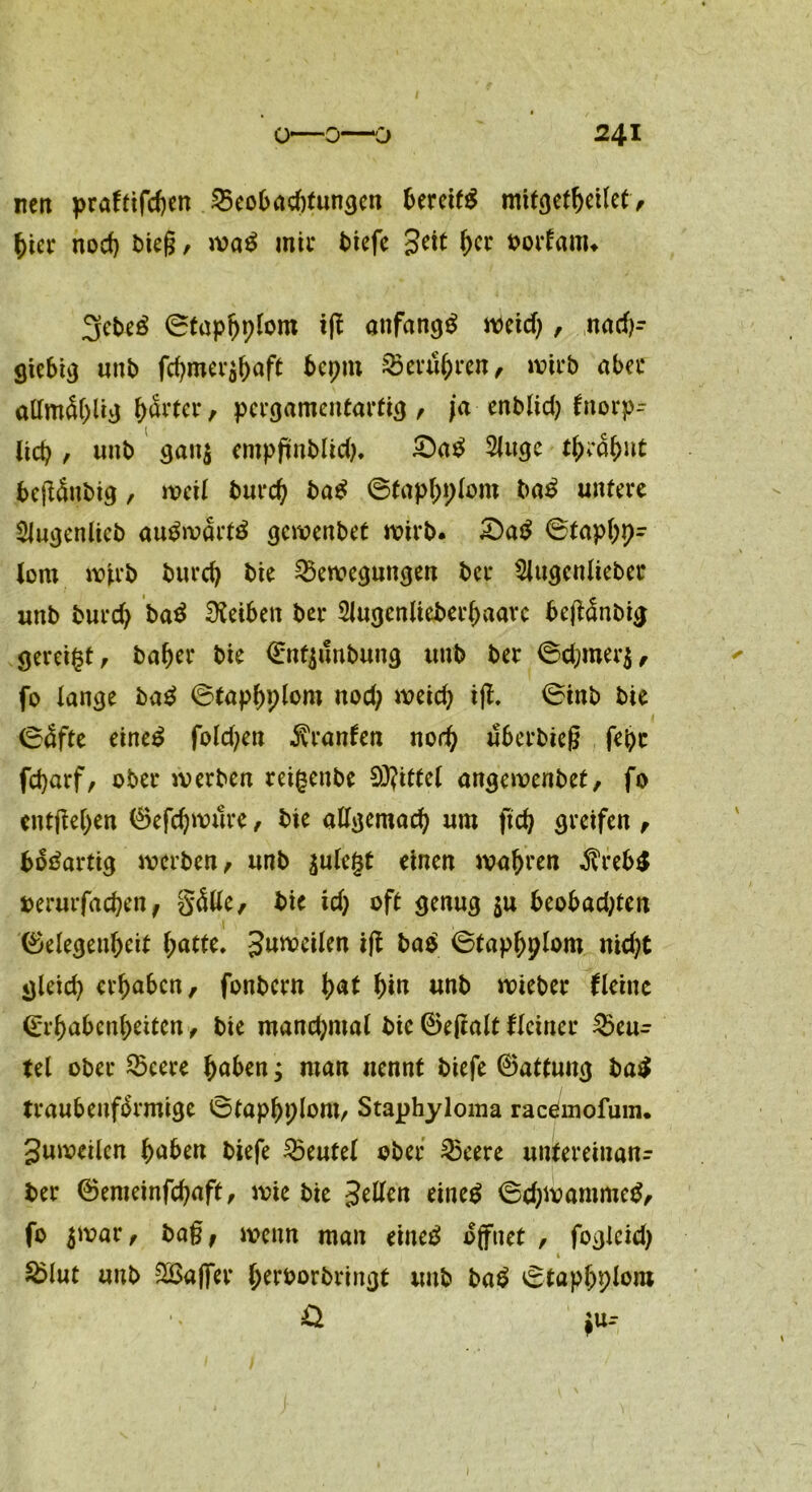 nett praftifchen Beobachtungen bereits mitgetheito> hier noch bteg, waS mir tiefe Seit her borfänu 3ebeS ©taphplom ig anfangs J^cid), nach- giebig unb fchmer$haft bcpm Berühren, wirb aber allmä()livj h&'ter, pergamentartig, ja enblid) fnorp- lieb , uitb gan$ empftnblid), £)aS 2Juge ttycobnt begänbig, weil burch baS ©taphplom baS untere SJugenlieb au^n?art^ gewenbet wirb. £)aS ©taphp- lom wirb burd) bie Bewegungen ber 2lugenlieber unb burcf) baS SKeiben ber 2Jugenlieberl)aarc begänbig gereift, baher bie Entjunbung unb ber ©d;mer$, fo lange baS ©taphplom nod; weich ig. ©inb bie ©<5fte eineS fold;en ivranfen noch uberbieg fepr febarf/ ober werben reifsenbe 9J?ittel angeroenbet, fo entgehen Gefd)wure, bie allgemach um ftch greifen , bösartig werben, unb aulcgt einen wahren $reb$ berurfaepen, §<5lle, bie idj oft genug $u beobadgen t , Gelegenheit hatte. Steilen ig baS ©taphplom nid)t gleich erhaben, fonbern hat hin unb wieber Heine Erhabenheiten, bie mandjmal bie Gegalt Heiner Beu^ tel ober Beere hoben; man nennt biefe Gattung baS traubenfSrmige ©taphplont, Staphyloma racemofum. guwetlcn hoben biefe ^Beutel ober Beere unlteretnanr ber Gemeinfchaft, wie bie S^en eines ©chwammeS, fo $war, ba§, wenn man eiltet öffnet , foglcid) 1 SBIut unb SBafler hrrborbringt unb baS ©taphplom & $u-