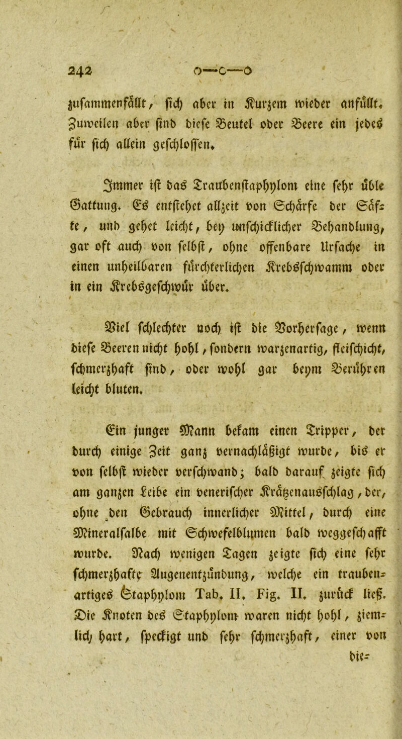 2\2 O—C—0 Zufammenfällt, fid) aber in kurzem lieber ottfuUt^ guwcilen aber finb tiefe Beutel ober £5eere ein jebetf für ftd) aUem gefd)loffen* 3mmer iff ba£ £raubenftaphplom eine fehr üble ©attung» ©£ entfielet allzeit oon ©cb&fe bet* ©afs tc, uni) gcf>et leid)t, bct> rnifd)icFltd)er 25ehanblung, gar oft auch oon felbf!, ohne offenbare llrfad)e in einen unheilbaren furdjferlichen $reb£fd)Wamm ober in ein $rebc>gefchwur über* £>iel fd)led)ter uod) ift bie Sorherfage, wenn biefe Leeren nicht hohl > fonbent warzenartig/ fTeifchicht/ febmerzhaft finb, ober wohl gar bepm berühren leicht bluten» ©in junger Sftann befarn einen Sripper, bet burch einige Jett ganz oernad)lä§igt würbe, bi*? er t>on felbfl wieber oerfdjwanb; halb barauf zeigte fid) am ganzen $eibe ein oenerifdjer $räßenau$fd)lag, ber, ohne ben ©ebraud) innerlicher Mittel f burch eine 2D?ineralfalbe mit ©chwefelblnmen halb weggefcbajft würbe» D?ad) wenigen Sagen ze^3tc ftet? eine fehr fdjmerzhaftc Slugenentzunbung, wcld)e ein trauben- artige^ fetaphplout Tab» II» Fig. II» Z111*1**^ lief?» £)ie knoten bc$ ^faphplom waren nid)t hohl t $*em- lid; hart/ fpedigt unb fehr fchmerzhnff/ einer oon