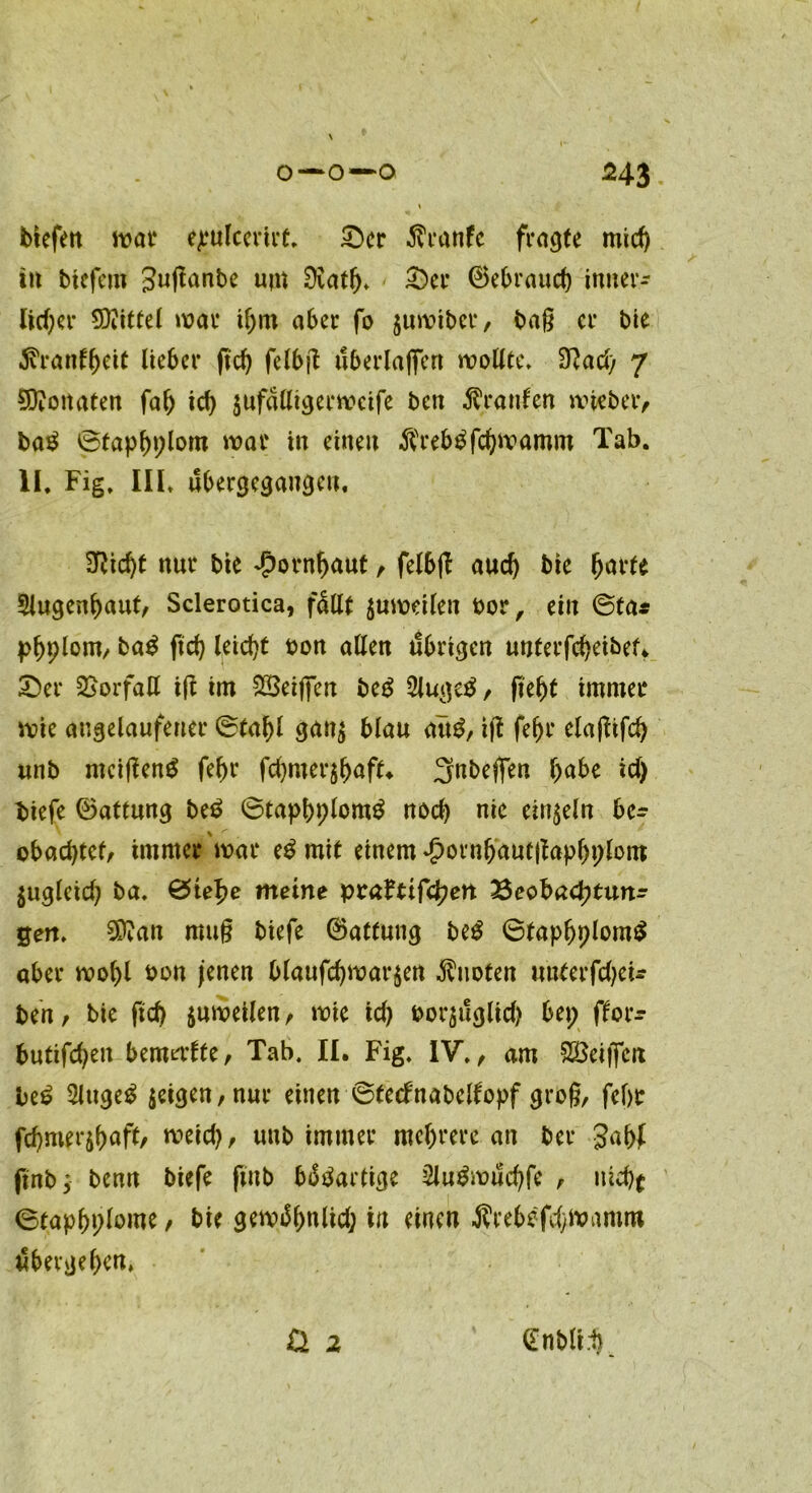 / blefett war ejeulcerirt. £>cr $ranfe fragte mid) in bicfcm Juganbe unt 9iatlj> £)er ©ebraud) inner- lid)er Mittel war ihm aber fo juwiber, bag er bie ^ranf^eit lieber g'd) fclbg uberlaffen wollte» fflad) 7 Monaten fah id) $ufalligerwcife ben Traufen wieber, ba$ ©taphplom war in einen $reb£fchwamm Tab. II. Fig. III. ubergegangeu. 3Rid)t nur bie Hornhaut, felbg aud) bie ^arfe 5lugenhauf/ Sclerotica, fallt zuweilen bor, ein ©ta* pfjplont/ ba$ fiel} leicht bon allen übrigen unterfcheibef. £>er Vorfall ift im 223eiflen be£ 2luge$, geht immer wie augelaufeuer ©fahl gan$ blau att£, ig fef)r elagifch unb mcigeng fef)t fd)mer$haft«. Jtobegen gäbe id) tiefe ©attmtg be$ ©taphplonrö nod) nie einzeln be- obachtet/ immer war e£ mit einem ^ornhautgaphplom $ugleid) ba. ©te^e meine pra?ttfd;en Beobachtun- gen. 20?an mug biefe ©attung beg ©faphplomS aber wohl bon jenen blaufd)War$ert Quoten unterfdjeU ben/ bie geh juweilen/ wie id) bor$uglid) bep ffor- butifchett bemerfte/ Tab. II. Fig. IV., am Zeigen be£ Singet $cigen/nur einen ©tecfnabelfopf grog, fcf)t fchmerjbufl/ wrid)/ unb immer mehrere an ber Jahf ftnb; benn biefe gnb b^artige 2lu£wuchfe / uicbf ©taphplome / bie gewifynlid; in einen $rebefd)Wamm übergehen, & 2 (Enbli.1)