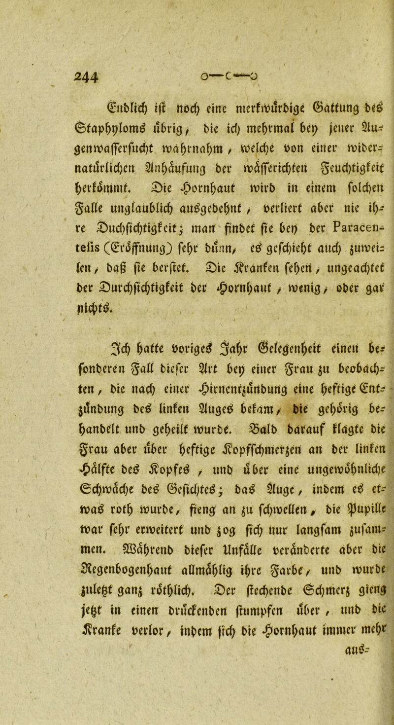 0iMicf) tft nod) eine merfWilrbige Gattung beg (Stapbplomö übrig, bie \d) mebrmal bep jener Slu- genwafferfud)t wabrnabm / welche oon einer wiber- natiSrlidjen 2Jnb<5ufung bei* ivSflTericf)teu geud)tigteit bertämmf, £>ie Hornhaut wirb tu einem folchett galle unglaublich autfgebebnf / verliert aber nie ih- re &ud)fichtigtcit; man ftnbef fie bei) ber Paracen- telis (Grojfnung) fehl* bann/ e£ gefchieht aud) $uweb (eu / bag fte berftet, £)ie Traufen febeti, ungead)tet ber Durchftchfig^eit ber Hornhaut / wenig/ ober gar nicf>f& 3’ch butte boriged gabt* Gelegenheit einen be* fonberen galt biefer 2lrt bep einer grau $u beobach- ten , bic nad) einer Jpirncnrjunbung eine befliß <£nt- jilnbung be$ Unten 2luge$ betam/ bie geborig be- banbelt unb gebetlf würbe, 2>alb barauf tlagtc bie grau aber über heftige $opffchmer$en an ber Unten ♦Stifte be£ $opfe3 , unb über eine uugewobnlidje 0d}wad)e beg 6eftd;teg ; ba£ Sluge, inbem e$ tu wa$ rofb würbe, freng an $u fd)wellen, bie Pupille War febr erweitert unb $og fid; nur langfam $ufam- men, 2ö4brenb biefer Unfälle berSnberfe aber bic Regenbogenhaut allmSbUg ihre garbe/ unb würbe julefct gan$ r&blich.- £>er (lechenbe 0d)mer$ gieng jegt in einen bruefenben fhmtpfen über, unb bic Ärante oerlor / inbem |rd> bie Hornhaut immer mef;* am?-