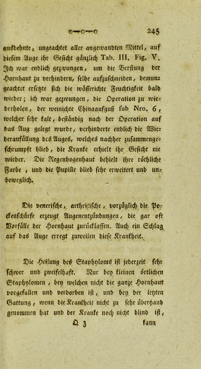 <su3behntC/. ungead)fet aller angewanbten Mittel,. auf bicfcm Qluge ihr (Befugt gdnzlid) Tab. III. Fig. V. 3d) war enblid) gezwungen/ um bie 23erjluttg bet •jpornfoaut zu berhinbent, felbc aufzufdjneiben, bemutts gead)tet erfefcte ftd) bie tväffertc^te geud)tigfcit halb wieber; id) mar gezwungen, bte Operation zu wie- berholeit, ber weinkpfe @f)inaaufgu§ fub Nro. 6 r welcher fehr Mt, bejt&tbig nad) ber Operation auf ba£ 2lug gelegt würbe, berhinberfe enblid) bie £Bie= beranfüllung bc£$luge$, weld)e3 nad)her jufammengc^ feprumpft blieb/ bie $rgnfe erhielt ihr ®eftd)t nie Riebet. 50ie Regenbogenhaut behielt ihre rofhltd)e garbe , unb bie Pupille blieb fehr erweitert unb un^ beweglich* V - -1 Oie benerifche, arthritifchevorzüglich bie $o? •< • ■* \ tfenfepärfe erzeugt ^ugenenfzunbuttgen, bie gar oft Vorfälle ber Jpornfjaut zurucflaffen. 2Jud) ein 6d)la& auf ba£ 2luge erregt ^weilen biefe Äranthcit^ Oie ‘Rettung be£ ©taphplom^ ifl jeber^eit fehr fchwer unb zweifelhaft. Rur bep Keinen ortlidjen ©taphplomen , bep welchen nicht bie ganze Hornhaut borgefallcn unb berborben i|t, unb bep ber lepfen (Battung , wenn bie ^ranbh^i^ nicht zu fehr überpanb genommen hat unb ber Traufe nod; nicht blinb i(I, ß 3 fmm