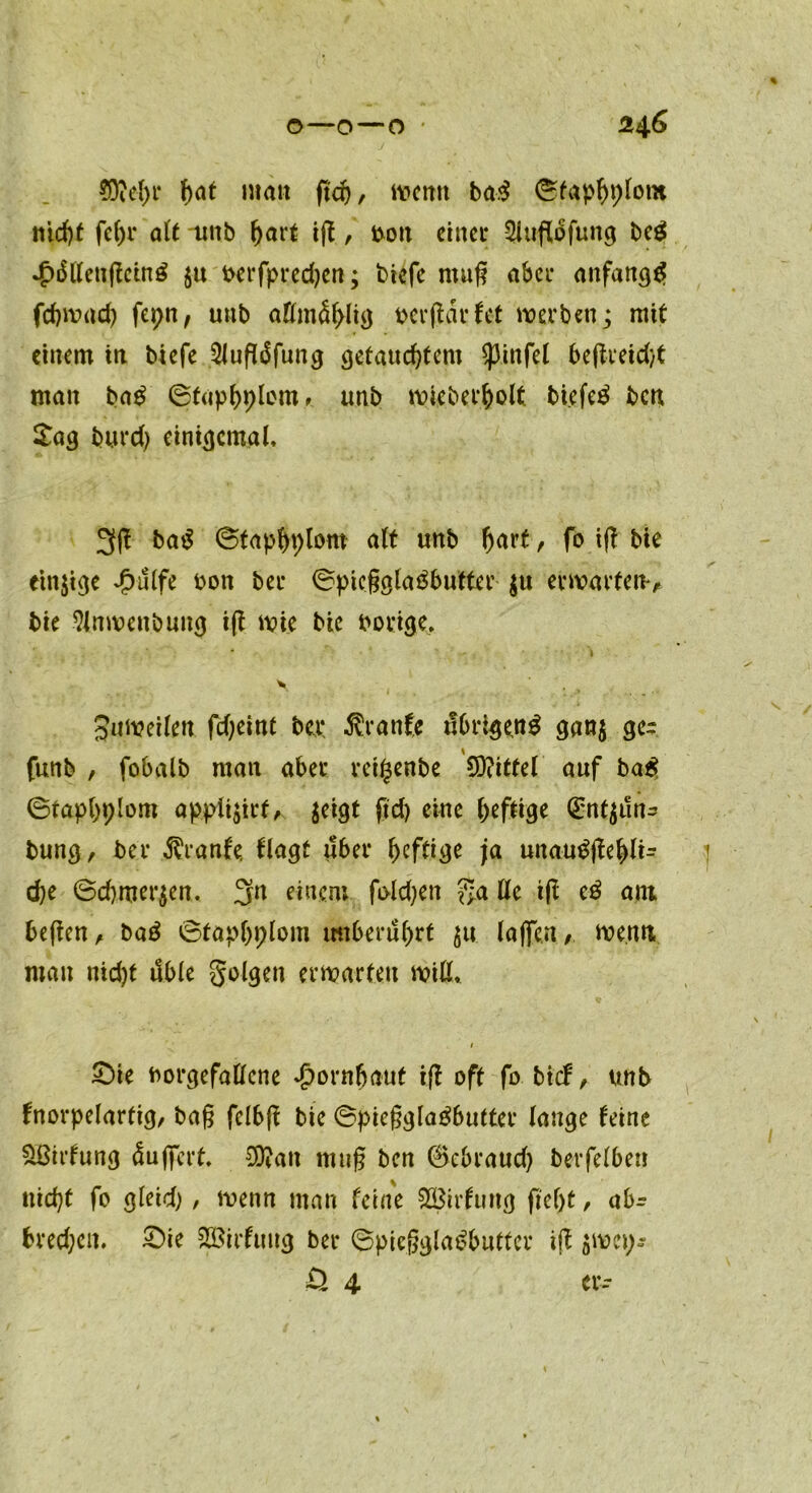 o—o—O ' 246 $M>r hat man ftd), wenn ba.$ ©fap^pfotn nicht alt unb hart iß / bott einer Sluflofung beg *J>üllcnßetng $u berfpredjen; tüefe muß aber anfangs fchwacb fepn, unb aKmdblig berßdrfet werben; mit einem in btefe 2Jußüfung getauchtem Spinfel beßreid/t matt bag ©faphplomunb wieberholt biefeä ben £ag burd) einigemal, 3ß ba$ ©faphplom alt unb hart, fo iß bie einige £ulfe bon ber ©picßglaöbutfer $u erwarten** bie 9(nwett.bung iß wie bie borige, • , i \ Zuweilen. fdjeint bei: Äranft übrigeng gatt$ ge- funb , fobalb man aber reigettbe 9D?ittel auf bag ©taphplom ap.pli$irf* jeigt ftd> eine ^efttge (Enfyün^ bung, ber Trante, (lagt über ^efti^e ja unaugßehlt- d)e ©chmer$en. 3rt «ncro fi>ld;en fta Ile iß eg ant beßen, bag ©taphplom imberuhrt $u (affen*, wenn mau nicht üble folgen erwarten will, 1 £>ie borgefallcne Hornhaut iß off fo bixf, unb fnorpelartig, baß fclbß bie ©pießglagbutter lauge leine äßirfung Üuffert, $?an muß ben 0cbraud) betreiben nicht fo gleich, wenn man feine SBirfung ßeljt, abr bred;eu. £)ie 223irfuug ber ©pießglagbutter iß gmci;*