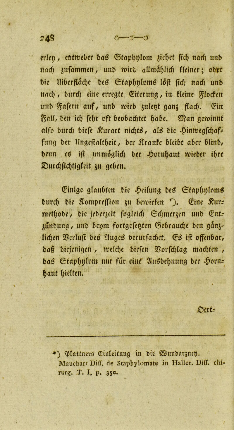 ' / 548 o—3—ö erlet), efiftoeber ba£ ©faphplom $iefjet firc^ nach unb tiad) gufa'mmen, unb wirb aßmählid) Heiner; ober bie Uiberß<$d)C be£ ©fapljplomg läß ßd; nad) unb und), burd) eine erregte Eiterung, ttt Heine glocfen unb gafern auf, unb ttürb jule^t ganz find). (Ein gaß, ben id) feljr oft Beobachtet habe. $D?an gewinnt nlfo burd) biefe $urart nid)täf als bie Hinwegfdjafr fang bei* llngeßalfljeit, ber 5Tranfe bkibt aber blinb, benn eg iß unmäglid) ber Hornhaut wieber ihre £)urcf)ßd)tigfeit zu geben* 1 (Einige glaubten bie Teilung beg (^taphpfomg burd) bie $ompreffion ju bewirfen *). 0ne $urr niethobe, bie jeber^eif fogleid) ©djmer^en unb 0it- Zttnbung, unb bepm fortgefe^ten Gebrauche ben gänz- lichen 35erluft beg Slugeg öerurfachef. €g iß offenbar, baß biejetiigen , welche biefen S5orfd)lag machten , bag 0taphpforo nur für eine 2lugbehnung ber Horn- haut halfen. i » OcH- *) ^lattnctö Einleitung in btc Sßunbntznep. Mauchart DifT. de Staphylomate in Haller. Difl*. Chi- rurg. T. I, p. 350. /