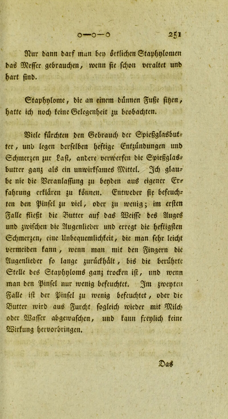 9?ur bann barf man ben örtlichen Sfophplomett bad 0DiCffcr gebrauchen/ wenn fte fd;ott veraltet unb hart ftttb. ©fap^ptome, bie an einem buttnen gufje ft§en, \)affe ich nod) leine ©elegeuheit $u 6eobad)fen» \ ^ §£iele furchten ben ®ebraud) ber @piegglagbutr fer / unb legen betreiben heftige Enf$unbungen unb (Schmerlen $ur $a(l, untere verwerfen bic ©piegglad- bufter gan$ ald ein unwirffameg Mittel. 3# glau- be nie bie SSeranlaffung $u bepben aud eigener Er- fahrung erklären $u tonnen, Entweber fte befeuch- ten ben spinfel ju t>icl, ober $tt wenig; im erjten galle fliegt bie Butter auf bad SBeiflfe beg SJugeS unb $wifd)cn bie Slugenlieber unb erregt bie htfligflen (Schmergen, eine Unbequemlid)leit, bie man fehr leicht uermeiben lann , wenn mau mit ben gingern bie Slugenlieber fo lange gurucfh&t, bid bie berührte Stelle bed Staphplomd gang trocFen iff, unb wenn man ben $infel nur wenig befeuchtet. 3nt gweptcit Salle ift ber spinfei gu wenig Befeuchtet, ober btc Butter wirb au£ gurdjt fogleid) wieber mit ^ild) ober £öaffer abgewafdjen, unb laurt freplid) leine QSirlung h^'borhrtngen. £>a$