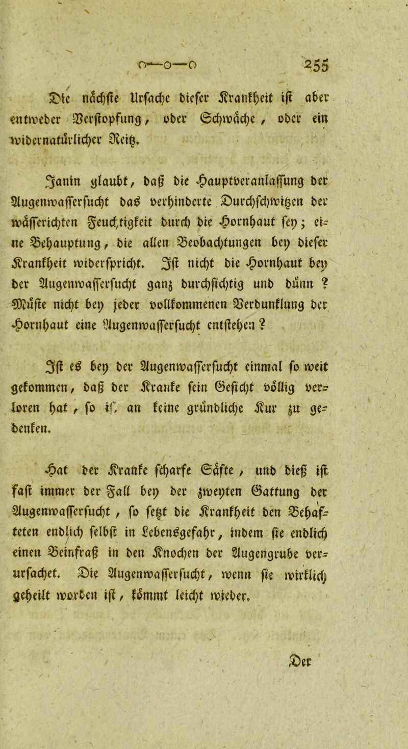 v Sie n^cf?fte llrfadje tiefer 5h’anffjeit i(t ater entweber $erßopfung, ober 6d)mäcf)c , ober eilt lvibevnaluvlicßer Üiei§, 3anin glaubt, baß bie ^auptberanlajfimg bec 5lugenmajferfud)t ba$ oerßinberte £)urd)fd)Wi§en ber jvä(ferid}ten geueftigfeit burd) bie Jpornßaut fep; ei- lte 35el;auptung, bie allen 25eobad)tungen bep biefer «ftranfßeit miberfprtdjt. 3(1 nießt bie ^ornßaut bep ber 3lugenwajfcrfud)t gan$ burdjftdgig unb buntt ? €Dvufte nießt bep jeber oollfommenen Q}erbunflung ber *£>ornßaut eine l’iugenmulTerfudjt entließen ? 3g bep ber Slugenwafferfucßt einmal fo weit gefommett, baß ber Trante fein @eftd;t oollig oer^ Joren ßat, fo iO an feine grunblid;e $ur ge- benfett. «hat ber Traufe feßarfe 64ffe, unb bteß iji faß immer ber gall bep ber jwepfen 0atfung bec 2lugenwa|ferfucßt, fo fegt bie $ranfßett ben ^Behaf- teten enbluß felbß in $eben£gefaßr, inbem fte entließ einen 25einfraß in ben $nod)en ber Slugengrube oer- urfaeßet £)ie 2lugenwafferfud)t, wenn fte roirflid) geßeilt worben iß, fommt leidet wieber»