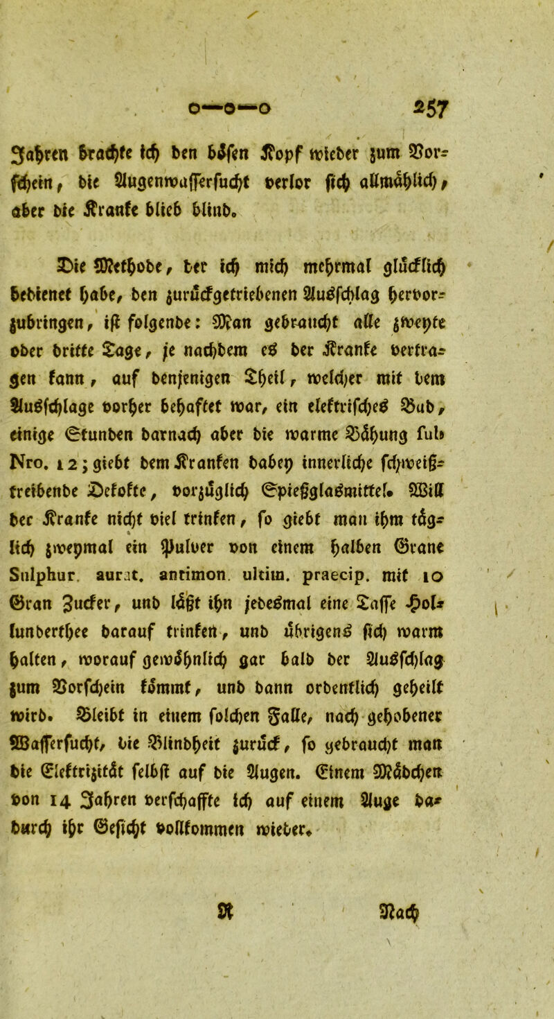 • I 34ren &rad)fe ich ben bSfen Stopf lieber jum 2?orr ftfjtitt f bie SJugenwufferfucht berlor ßcfc allmählich f aber bie Äranfe blieb blinb* 2Die Sftethobe , btt id) mid) mchrmal glücklich bebienct habe, ben $urucfgetriebenen 2lu£fcblag herbor- jubringen, iß fol<jenbe: 9ftan gebraucht aße $wepte ober brifte £age, fe nachbem e$ ber Trante betra- gen fann, auf benjenigen £f)eil t welcher mit bem &ugfthlage borher behaftet war/ ein eleftrifdjeg &ub, einige 0tunben barnach aber bie warme 2}4f>ung fub Nro. i2;giebt bemOranten babep innerliche fdjweig- treibenbe iDeloftc, bezüglich 0pie§glagmittel* £Bitt ber Traufe nicht biel trinfen, fo giebf mau ihm täg* 5. lieb jwepmal ein *})ulber bon einem Ijalben ©rane Snlphur aurat. antimon. ultim. praecip. mit io ©ran Jucfer, unb läßt ihn jebegmal eine £a|fe £oU lun berede barauf trtnfert, unb übrigen £ fid) warm galten , worauf gewöhnlich gar halb ber 2Jugfd)lag jum SSorfdjein fömmf, unb bann orbenflid) gebeilt wirb, bleibt in einem folchen Saß^ nach gehobener SBafferfucht, bie $linbheit $uru<f, fo gebraucht man bie 0eftri$ität felbft auf bie 9Jugen. (Einem 9)?4bchen bon 14 3abren berfchafffe ich auf einem 2luge ba* bwrcf) i&* ©efic^t boßfommen wieber» 9t 3?ac$ i