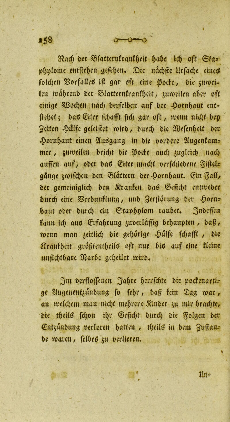 458 O*—0—0 Sftad) bei* &lafternfranffjeif fyabc id) oft ©fa? phplome entfielen gefe^en. Sie näcfyfle Urfadje eines folgen SSovfdflcg ifl gar oft eine tyJocfe, bie $uwei- (cn währenb bei* 25latternfranfhcif, guwtUen aber oft einige Wochen nad) berfelben auf bei* Hornhaut ent- fielet * ba$(Eifer fchafft ftd) gar oft, wenn nicht bep geifen ^>u(fe geleitet wirb, burd) bie SBefen^eif ber $ornhuuf einen Sluögang in bie oorbere ^lugcntam^ mer, juweilen bridjt bie ^JodPe aud? zugleich nad) äugen auf, ober ba$ (Eitee macht oerfdjiebene gijUU gänge $wifd)en ben flattern ber Jpornhauf. (Ein galt, ber gemeiniglid) be» Traufen ba£ ©eftcht entweber burcf) eine QSerbunflung, unb gerjforung ber £orn* haut ober burd) ein ©faphplom raubet 3nbe)]eii bann ich auä (Erfahrung 5uoerlö(frg behaupten, ba§, wenn man $eitlid) bie gehörige Jpulfe fdjafft , bie $ranfl)eit grdgfenfheitö off nur bi£ auf eine fleine unfichtbare 3vorbe geheilet wirb, 3m berffoffenen 3afH** fywföte bre poefenartk ge 2lugenenf$unbung fo fe(;r, ba§ fein Sag war, an welchem mau nicht mehrere Äinber $u mir brachte, bie fljcitö fchon ifyr ©eficht burd) bie golgen ber €nf^uubung berloren ßaffen , theitö in bem gufjam? be waren, felbetf verlieren.