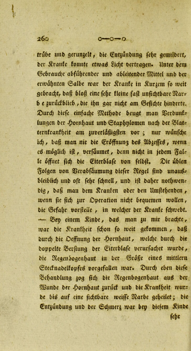 tru6c utib gerunzelt, bie ©nt$ünbung febr gemifbert, ber Traufe fomtfe etwaä £id)t oertragen. Unter bem ®ebraud)e abfubrenbee unb ableitenber bittet unb ber ermähnten Balbe war ber Traufe in $ur$em fo weit gebracht, bag blog eine febr fleine fag unftd)tbare Rar* b e $uructblieb , bie ibn gar nid)t am ©eftdge binberte* £)urd) biefe einfadje SRetbobe beugt man &erbun& (ungen ber £ornbaut unb ©tapbplomen nad) ber %laU terntranfbeit am juoerlügiggen bor ; nur wunfepe ad), bag man nie bie ©rüffnung be£ ^Ib^cffc^, wenn z$ mßglid) ig, berfüumet, benn nid)t in jebem gaU U öffnet ftd) bie QriterSfafc bon felbg. £)ie üblen folgen bon SSerabfüumung biefer Siegel ftnb unau^ bleiblid) unb oft febr fcbncll, unb ig baber notbwenr big f bag man bem Uranien ober beit Umgebcnben , wenn fte gd) $ur Operation nicht bequemen wollen, bie ©efabr borgeüe , in welcher ber Trante febwebt* 25ep einem $inbe, ba$ man $u mir brachte, war bie $ranlbeit fd)on fo weit gefommen , bag burd) bie Deffitung ber Hornhaut, weld)c bureb bie hoppelte Bergung ber ©itcrblafe oerurfadjet würbe, bie Regenbogenhaut in ber ©rbge eineö mittlern ©tetfnabelfopfetf oorgefallen war. £>urd) eben biefe Q3ebanblung $og gd) bie Regenbogenhaut au$ ber 8£unbe ber *£>ornbaut $urü<f unb bie $ranfbeit wur.- be bi$ auf eine ftcbtbarc weijfe Rarbe gcbcilet; bie 0tt$ünbung unb ber 6d)mer$ war bep biefem $inbc fet>r