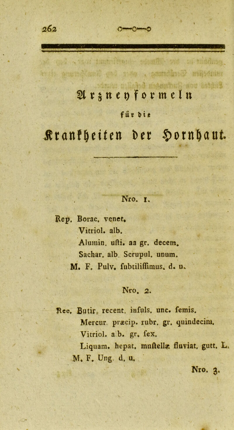 6 SlrSttegformel» fn . • ut Ätonfljeüen ber ^otn^aut Nro. u Rep. Borac, venet* Vitriol, alb. Alumin. ufti. aa gr. decem. Sachar. alb. Scrupnl. unum. M. F. Pulv, fubtiliffimus. d. ik Nro. 2. Jlec, Bwtir, recent. infuls. unc. femis. Mercur praecip. rubr. gr. quindecim. Vitriol, a b. gr. fex. Liquam. hepat. mnftelljr« fluviat, gutt. L M* F. Ung. d. tt. Nro. 3.