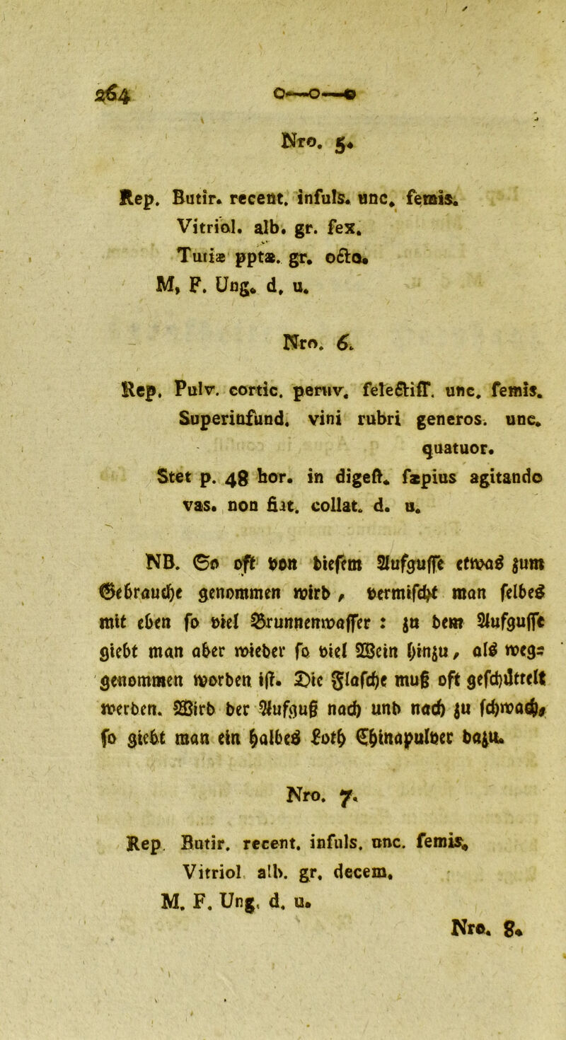 2&Q Q~~~0 < ■! 6 Nro. j4 Rep. Rutir. receüt, infuls. unc. femis. Vitriol, alb. gr. fex. Tutise ppta. gr. o&o* M, F. Ung* d, u. Nro. 6. Rep. Pulv. cortic. periiv, feleftiff. unc. femis. Superiüfund. vini rubri generös, une. quatuor. Stet p. 48 bor. in digeft* fspius agitando vas. non Bat. collat. d. a. NB. 60 oft bon biefem Slufguffe cfmad $um ©ebrandje genommen wirb, betmifc^ man felbeS mtt eben fo oiel ^runnenmaffer : $n bem Slufguffe giebt man aber mieber fo oiel SGSctn &in$ti, al$ wegs genommen rnorben i(f. £>ic glafdje muß oft gefcbdtrelt werben. 29ßirb ber Aufguß nad) unb nad) $u fdjwad)* fo giebt man ein &albcä Zotfy (S&inapulöcc ba$tu Nro. 7. Rep. Butir. recent. infuls. nnc. femis«, Vitriol alb. gr. decem. M. F. Ung, d. u. Nro. g« \