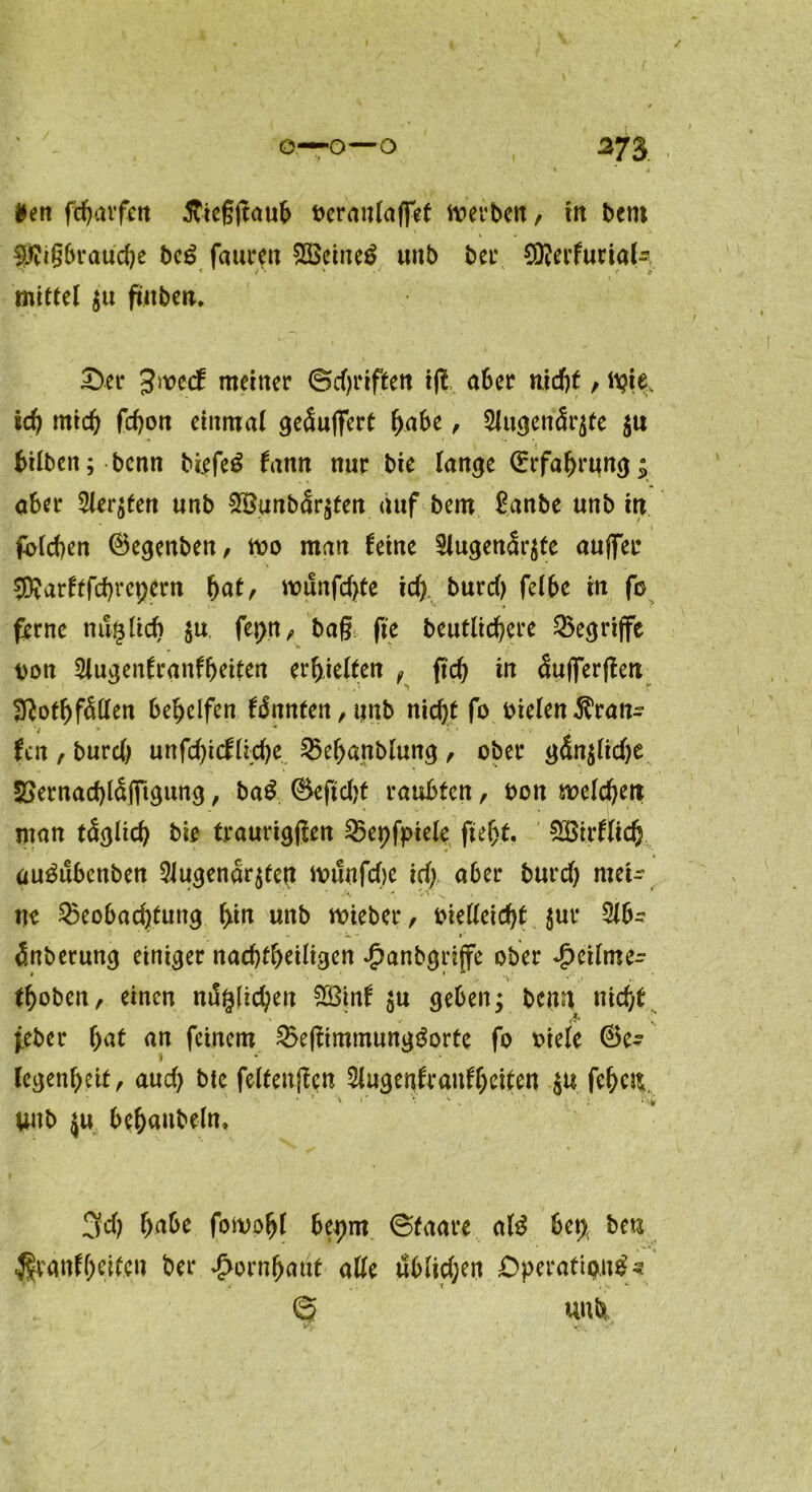 ( o—o—o 273 *en fcharfett ftiegjtaub beraulaffet werben, in bem $?igbrauche be£ fauren 2Bcine$ unb ber CDterfurial- mittel $u futben. £>er Jnoecf meiner ©griffen ifl aber nicht, wie, ich mich fchon einmal gepuffert habe, 3lugenär$fe $u hüben; benn biefe£ fann nur bie lange ©rfahrung; aber Siebten unb 2$unbär$ten auf bem ßanbe unb in Rieben ©egenben, wo man feine Slugen<5r$fe aujfer 9Äarftfd)repem hat, wunfef^te id) burd) felbe in fb ferne nunlieb $u fepn, baß fte heutigere Begriffe bon Slugenfranfheiten erhielten , fid) in äufferfien Btothfällen behelfen fännten,unb nidjt fo bielen Trau- fen , burd) unfd)icflid)e Behanblung, ober gdn$lid)e 5>ernad)laflTtgung, ba£ ©eftdjt raubten, bon welchen man täglich bie traurigjten Bepfpiele fleht. SSirflich au^ubenben 9lugenar$tett wünfd)e td). aber burd) mei- ne Beobachtung hin unb wieber, bielleicht $ur 5lb- änberung einiger nachfheiligen Jpanbgriffe ober Jpeilme- thoben, einen nämlichen 28inf $u geben; beim nicht feber hat an feinem Be|timmung$orte fo viele ©e- legenbeit, aud) btc felteuften Slugenfraufheiten $u fehen. unb ju behaubeln» 3d) habe fomoljl bepm ©taare al£ bet; ben %anfhelfen ber Hornhaut alle ubltd;en Operativ« © unb VK ' S