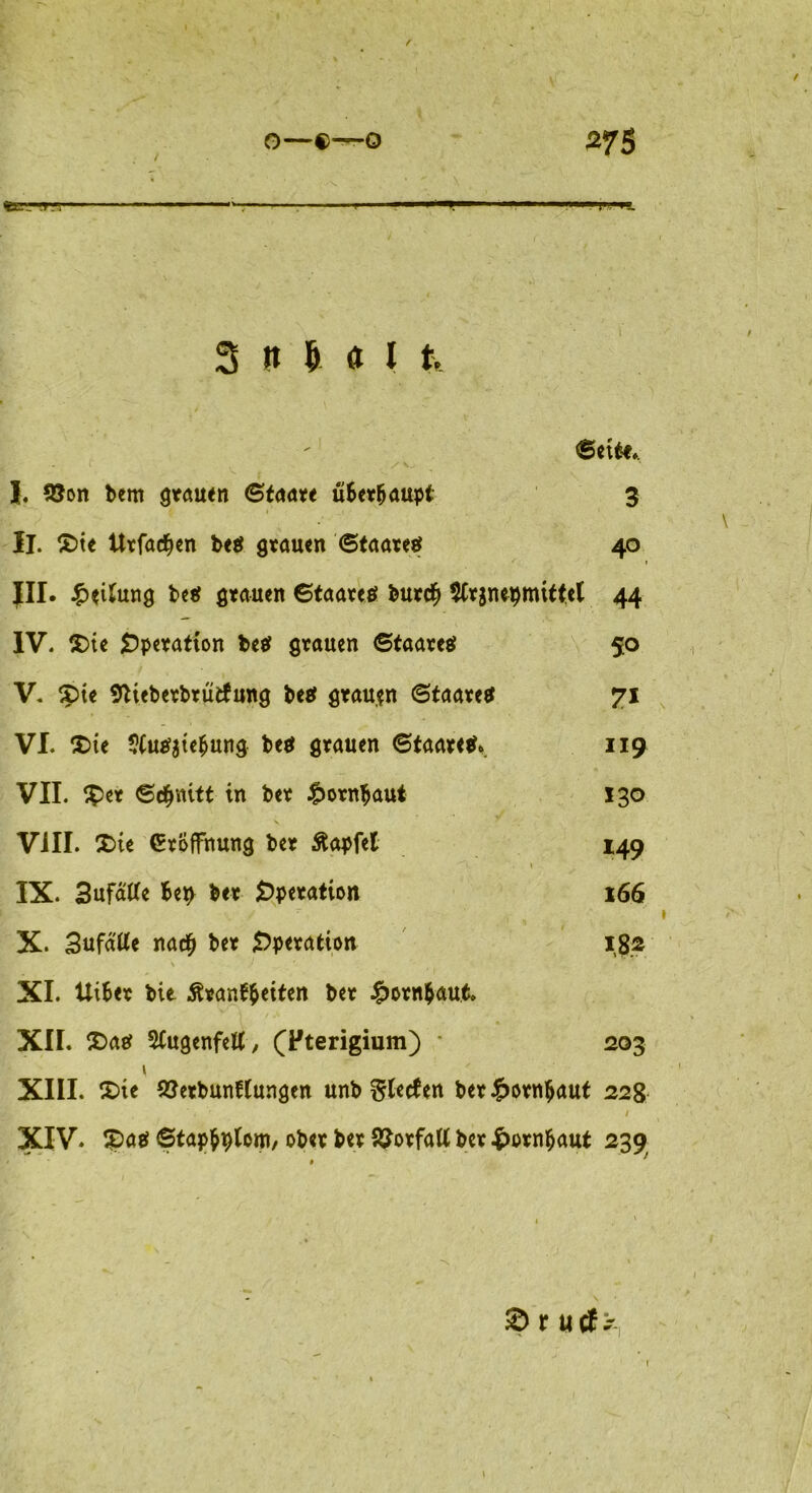 O—0—0 275 tXT_—TT 3 9 Ü « I t. ©et t-e*. / V. I. !8on bem grauen ©taare überhaupt 3 II. £>te Urfadjen be$ grauen '<Staateef 40 in- £eUung be# grauen 6taare$ bur$ $Cr$nepttutte( 44 IV. $>te Operation M grauen ©taareö 50 V. $ne Stieberbrütfung be$ grauen ©taare# 71 VI. $>te $(u^te^ung be$ grauen ©taaretf*. 119 VII. ^Per ©$nitt in bet £orn$aui 130 VIII. £>ie Eröffnung ber Äapfet 149 \ IX. Sufätfe Berv ber Operation 166 . / , » X- Bufatfe na$ ber Operation 18.2 \ ) XI. Uifcer bie Äranffceiten ber £otn$aut. XII. £>ae? 5(ugenfett, (Fterigium) 203 1 XIII. £>te 2?erbunftungen unb Siefen ber£orn$aut 228 XIV. £>a$ ©tapfcplom/ ober ber SSotfatt ber £orn&aut 239 £> r utf