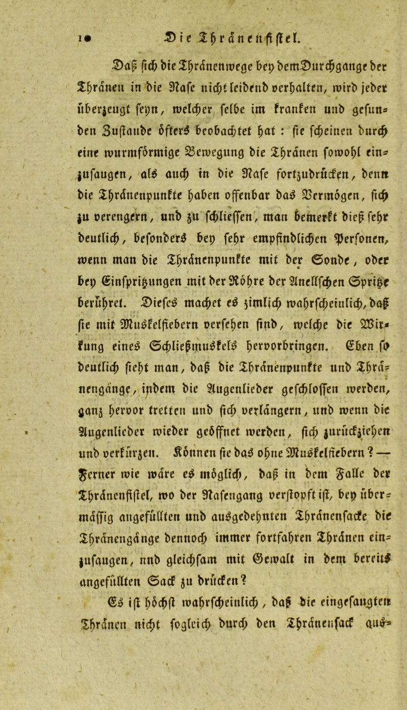 3)a£ jtth bie $hrdnenwege bei; bem3)urchgauge ber grauen in bie 9Zafe nicht leibrttb oerbalten, wirb jebet überzeugt fepn, welcher felbe im franfen unb gefun* ben Sufaube öfters beobachtet hat : fte fcheinen burch eine wurmförmige ^Bewegung bie £hrdtten fowohl eins jufaugen, al$ auch in bie 3?afe fort$ubrüdfen, benit bie $hr<Snettpunfte Sm&en offenbar ba$ Vermögen, ft# |u oerengern, unb 5« fchlieffen, man bemerft biepfeht beutlich, befonberS bet) fef>r empfinblicben «Perfonen, wenn man bie Shr^ncnPun^e mit &rr ©onbe, ober bep (Sinfprihungen mit berühre ber Slnellfdien 0pri£c beruhtet. 3>iefeS machet e$ jimll# wabrfcheinficb, bag fte mit ÜJlu^felfiebern oerfehen fttib, welche bte %ß\u fung eines ©chliegmuSfefS heroorbringen. ßfeen fb beutlich (teht man, bag bie ^hrdnenpunfte unb $btd= nettgange, ijtbem bie 2lugenlieber gcfcbloffett werben, gan$ heroor (retten unb ftch oerldttgern, unb wenn bie ilugenlicbet wieber geöffnet werben, ftch $urücf$iehcn unb oerfüv$en. Äönnett fte ba$ ohne SRnSfelnebern ? — ferner wie wäre e$ möglich, bag in bem Salle ber £b*dncnfi(lel, wo ber 9lafeugang oerßopftijl, bepubcr* mdffig angefüllten unb auSgebehnten Shrdnenfatfe bie Sljrdnengdnge benttoch immer fortfahren $hrdnen ein- lufaugen, nnb gleichfam mit Gewalt in bem bereits angefüllten ©acf $u britcfen*? ijl höchft wahrfcheittlich , bag bie eingefaugte« Xf>raneu nicht fogleid> burch ben Shrdnetifacf anS*