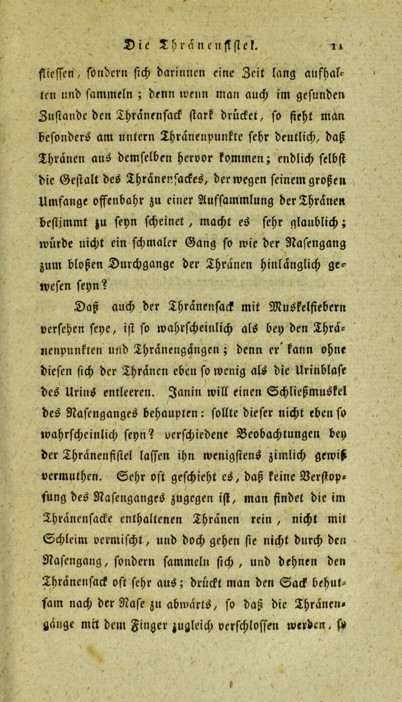 flicffcti, fottbcrn fich baritmen eine 3cit lang (Utffxil* len unb fammeln ; brnn ivcun man auch im gefunben 3nftanbc ben $hrnnenfacF (tarf brüefet, fo fieljt man befonber£ am untern Xhennenpunfte fe^r beutlich/ bag X^tdnctt au$ bemfelben fjeroor Fommen; enblic^ fclbjt bie ®ejialt be$ $h*nnenfacFe$, ber wegen feinem großen Umfange offenbar an einer 2luffammlung ber Ordnen be|ljmmt $u fepn fcheinet, macht e$ fefjr glaublich; mürbe nicht ein fcf;maler (Sang fo wie ber Slafengang gunt blofen Durchgänge ber Sinnen hinlänglich ge* wefen fepn? Daj? auch ber $hrnnenfacf mit 3ftu£Felfiebern uerfehen fepe / ijt fo wafjrfcheittlich al$ bep ben «enpunften unb Shennengangcn ; benn er' Fann ohne — ■ ■ \ biefen ftch ber Üfjennen eben fo wenig afä bie Urinblafe be$ Urintf entleeren. 3<inin will einen <5cblie£mu$Fel be$ 9?afengange$ behaupten: follte biefer nicht ebenfo tuahrfcheinlich fepn? oerfchiebene Beobachtungen bep ber £f)rdnenfi(W taffen ihn rvenigflen^ 5imlich gewi£ vermutfjen. (Sehr oft gedieht c$, bap Feine Berftop* fung be£ 3?afengange$ jugegen iß, man ftnbet bie im Sfn’dnenfacFe enthaltenen Sfjrnnen rein , nicht mit (Schleim oermifcht, unb hoch gehen fie nicht burch ben 3?afengang, foubern fammeln fich , unb behnen ben SljtdnenfacF oft fehr au$; brüeft man ben (SacF behüte fam nach ber 9Tafe 51t abmdrt$, fo ba£ bie Xfytäntn* gange mit bent Jinger juglcich Perfchlofien werben, fp