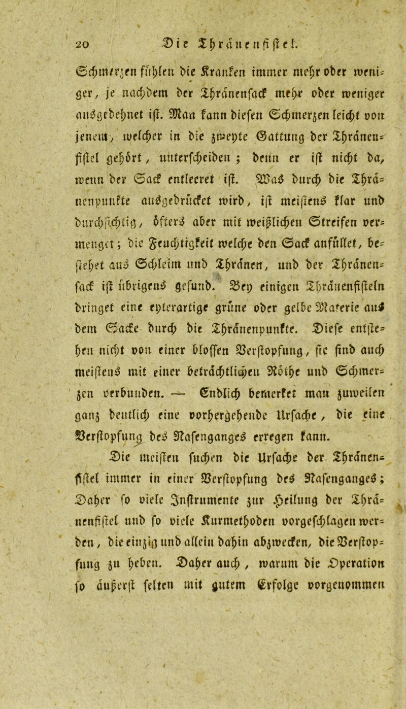 / ©(fnn/r$en füllen bie Traufen immer me^r ober weni- ger, je na$bem ber Sjjrdnenfacf meßr ober weniger au3gcbel)net iß. 9ttaa fann biefeit ©(bmerjen feiert ooit jenem, meiner in bie 5wepte (Gattung ber Sjjrdnen* frflel ße^6rt, uttterfdjeiben ; betut er iß niept ba, wenn ber ©aef entleeret iß. %Sa$ burep bie £prd= nenpunftc an^gebruefet wirb, iß meißen$ ffar unb burcpßcptig, 5fter^ aber mit weißlicpen ©treifen oer= menget; bic Jeucptigfeit welcpe ben ©aef anfüttet, be- fielet au$ ©cpleirn unb Sprdnen, unb ber 2prdncn= faef iß übrigen!? gcfmib. 2$ep einigen ilbrduenßßeln bringet eine epterartige grüne ober gelbe St'ta'erie au$ bem ©ac£e burep bic Sprdnenpunfte. £)iefe entße- peu niept oem einer bloßen 23erßopfung, ftc ßnb auep meißen$ mit einer bctxätytiiwen SRotpe unb ©cpmer= „ i • $cn oerbtmben. — ©nblicp bemerfet man juweilen gan$ beutlicp eine oorpergepeitbe Urfacpe, bie eine $erßopfung be£ 9Zafengange£ erregen fann. £)ie meißeu fuepen bie Urfacpe ber 2prdnens fl ßel immer in einer 23erßopfung be$ 9?afengange$; 2)aper fo oiefe Snßrnmente $ur Reifung ber £fjrd= nenßßel unb fo »iefe Äurmetpoben oorgefeptagen wcr= ben, bie einjig unb allein bapin abjwecfen, bieSöerßop- fuug ju peben. 2)aper auep, warum bie .Operation fo dujkrß feiten mit gutem £vfolge oorgettommm