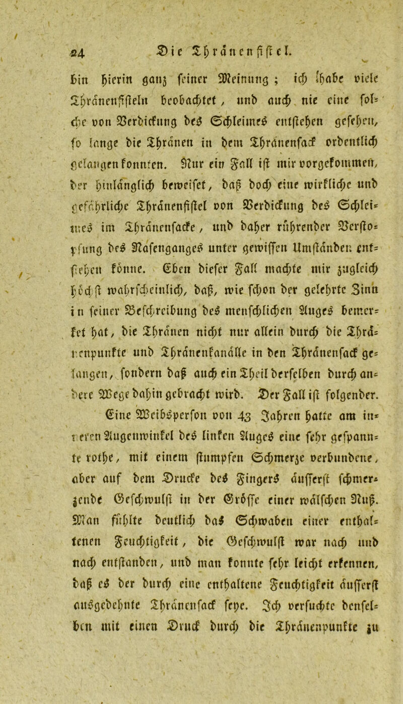 bin hierin gan$ feiner SO^eimutg ; ich (habe niete 2I)rdnettfi|teIn beobachtet, unb auch nie eilte fof* ehe non SScrbicfung be$ ©chleimeS entfielen gefeint, fo lange bie 2hr^nen in bem XtjrdtienfadP orbentlich gelangen fonnten. Stur ein Satt iff mir »orgefommetr, ber hiutdngfich bemcifcf, baß bod) eine mirflichc unb gefährliche Sfjrdnenßjtct DOn SSerbicfung be£ (Schlei* tne£ im Sjjrdnetifacfe, unb ba^er rufjrenbcr 2>cr(io= . i \ jung bc£ Stafengaitge^ unter gemiffen Umftdnben ent- fepcit tourte, (Eben biefer Satt machte mir 5ug(eich hed;jl mahrfcbeintich, baß, wie fcf;on ber gelehrte Sinn in feiner SSefcfreibung be3 menfchtichen 2tugr$ bemcr= fet hat, bie Tratten nicht nur attein burch bie 2\)rd= r.enpunfte unb Shrdncnfandtte in ben iX^rdnenfacf ge= taugen, fottbertt baß auch ein £fn’ilberfelben burch an* bere SEBege batjin gebracht wirb. 2)erSatltfl fotgenber. (Eine SEBeib^perfon oott 43 Jahren hatte am in* t eren Stugcnroinfel beö littfcn Stugeä eine febr grfpann« terothe, mit einem flitmpfen 0chmer$e oerbunbette, aber auf bent 5)rudte bc$ Jittger^ dufferft ferner* jettbe ©efchnmtjt in ber (Srbffe einer mdlfehen Stttß. i Sföan fühlte beuttich ba$ 0chroabeu einer enthat* tenen Jeuchttgteit, bie ©cfchmutfl mar nach uttb nach ettfflanbcn, unb matt fontttc fetjr leicht erfennen, baß c$ ber burch eine enthaltene Sruchtigfeit du(fer(l an^gcbcljnfe Übvdnetifacf fct;c. Jch oerfuchfe bcnfeU bett mit einen 2)rucF burch bie Xhrdnenpunfte iu