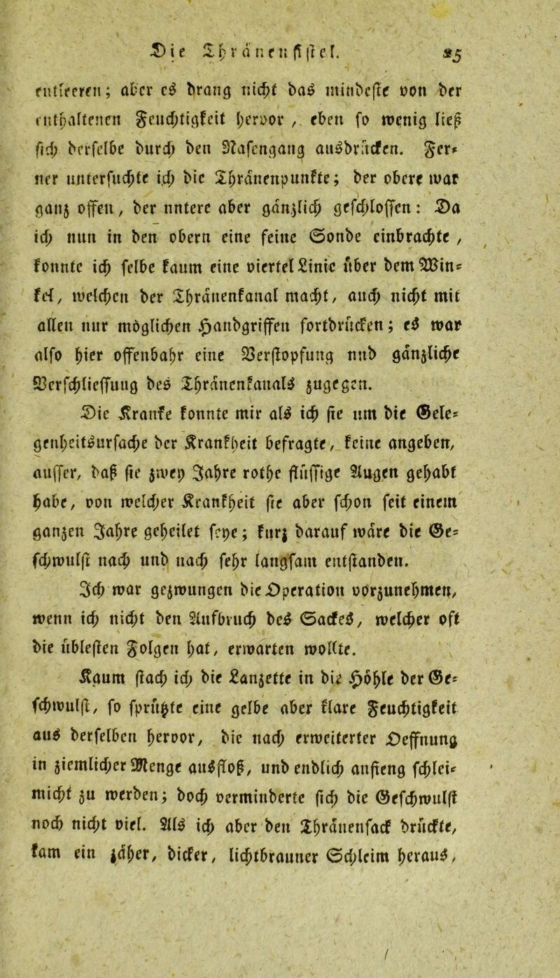 entleeren; aber c$ brang titelt ba£ iitinbcjle 001t ber enthaltenen geuchtigfeit hcroor ,. eben fo menig liej? fid) bcrfclbc burd; ben fftafengang att$br;’tcfen. ger* itrr untcrfuchte i.d; bic l^rdnenpunfte; ber obere mar gan$ offen, ber nntere aber ganjlich gefchloffcn: 2)a id; nun in ben obern eine feine öonbe einbrachte , fonntc i6) fclbe faurn eine oierfel£inic über bem$£inc frf, welchen ber Sfjrduenfaital macht, and) nic^t mit allen nur möglichen J^anbgrijfeu fortbruefen; ed war alfo tytt ojfenba^r eine 23er(lopfung nub gänzliche 23crfchlieffuiig bc$ £hranen?aual$ jugegen. £>ie Traufe fonnte mir al$ ich um bie <5ele* genl;eit^urfache ber $ranfbeit befragte, feine angeben, auffer, baf* fte $mep 3af)te rothe flttfftge tlugen gehabt habe, oon weld;er Äranfljeit fte aber fihott feit einem ganzen Safjre geheilet fepe; fitrj barauf wäre bie <Se= fchmuljt nach unb nach fehr langfaut entjlanben. 3<h war gezwungen bie Operation oorjunehmen, menn ich nicht ben $iufbvu<h bed <5acfe$, melcher oft bie itbleflen golgen I)at, erwarten wollte. Ägurn (lach ich ^ Eanjefte in bie £öhle ber(5e* fchmuljl, fo fpntfctc eine gelbe aber flare geuchttgfeit au$ berfelbcn fjeiwor, bie nach erweiterter £)effnung in 5iemlicher Stenge aufjTog, unbenbltch anfteng fehlet* ntichf 3u werben; hoch oerminberte (ich bie (Sefchmulff noch nicht Diel. $11$ ich aber beit X^rdnenfacf bruefte, fam ein jdljer, biefer, lichtbrauner 0chlcim f>crau$, /