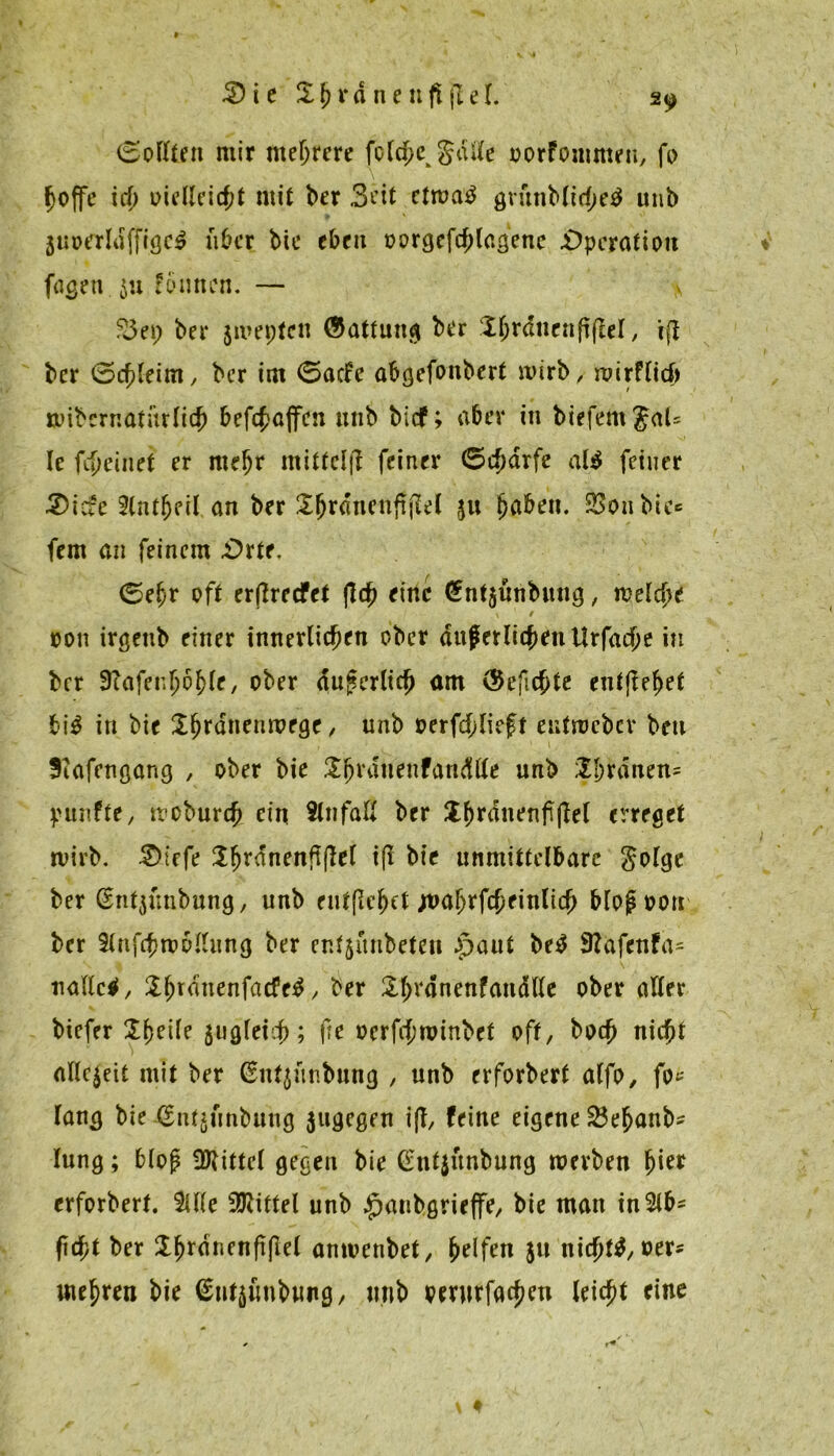 (Sollten mir mehrere fold^ gälte oorfommeu, fo hoffe ich oielleicf;t mit ber Seit etroa$ grunbltche^ unb 3uotfrli]ffiöe^ über btc eben oorgcfchlagene Operation feigen ju föunen. — v ?3t\) bei* jwepten (Gattung ber Xhrdnenftflel, ifl ber (Schleim, ber im (Sade abgefonbert wirb, wirflid) »übernatürlich befchajfcn unb bief; aber in biefem Jal= Ie fd)einet er meljr mittcljl feiner (5charfe al$ feiner 3)ide 2(ntbeil an ber Xftrdnenftjlel 311 ^aben. 23on bic« fern an feinem .Orte, (Sehr oft erftreefet fld) eine (Jnfjünbnng, welche oon irgenb einer innerlichen ober äußerlichen Urfache in ber 9cafenhöf>le, ober äußerlich am (Sejichte entfielet bi$ in bie Xhr^nenn?f9f / unb oerfd;lieft entmeber beu Scafengang , ober bie X^ranenfandlle unb Xbrdnen= punfte, moburch ein Slnfall ber £f)rdnenf|W erreget wirb. 2)iefe Xfjrdnenfi(let iß bie unmittelbare golge ber Gsntjünbung, unb entfiehet jva\)x\d)tinlid) bloß oon ber Slnfchwollung ber enf$ünbeten £>aut be$ 9Zafenfa- uallctf, Xhrdnenfacfe^ y ber Xh^anoufauällo ober aller biefer Zfytik 311 gleich; fte üerfcfmnnbet oft, hoch nicht allezeit mit ber (Entjünbung , unb erforbert alfo, fo» lang bie ßntjunbung $ugegen iß, feine eigene 2$ehanb* lung; bloß Mittel gegen bie Gnfjünbung werben hief erforbert. SUle Mittel unb .jpaubgrieffe, bie man in2lb* ficht ber iX^rdncnfi(Ie( anwenbet, Reifen 311 nichts »er? mehren bie ßutäimbwng, unb oewfachen leicht fine *
