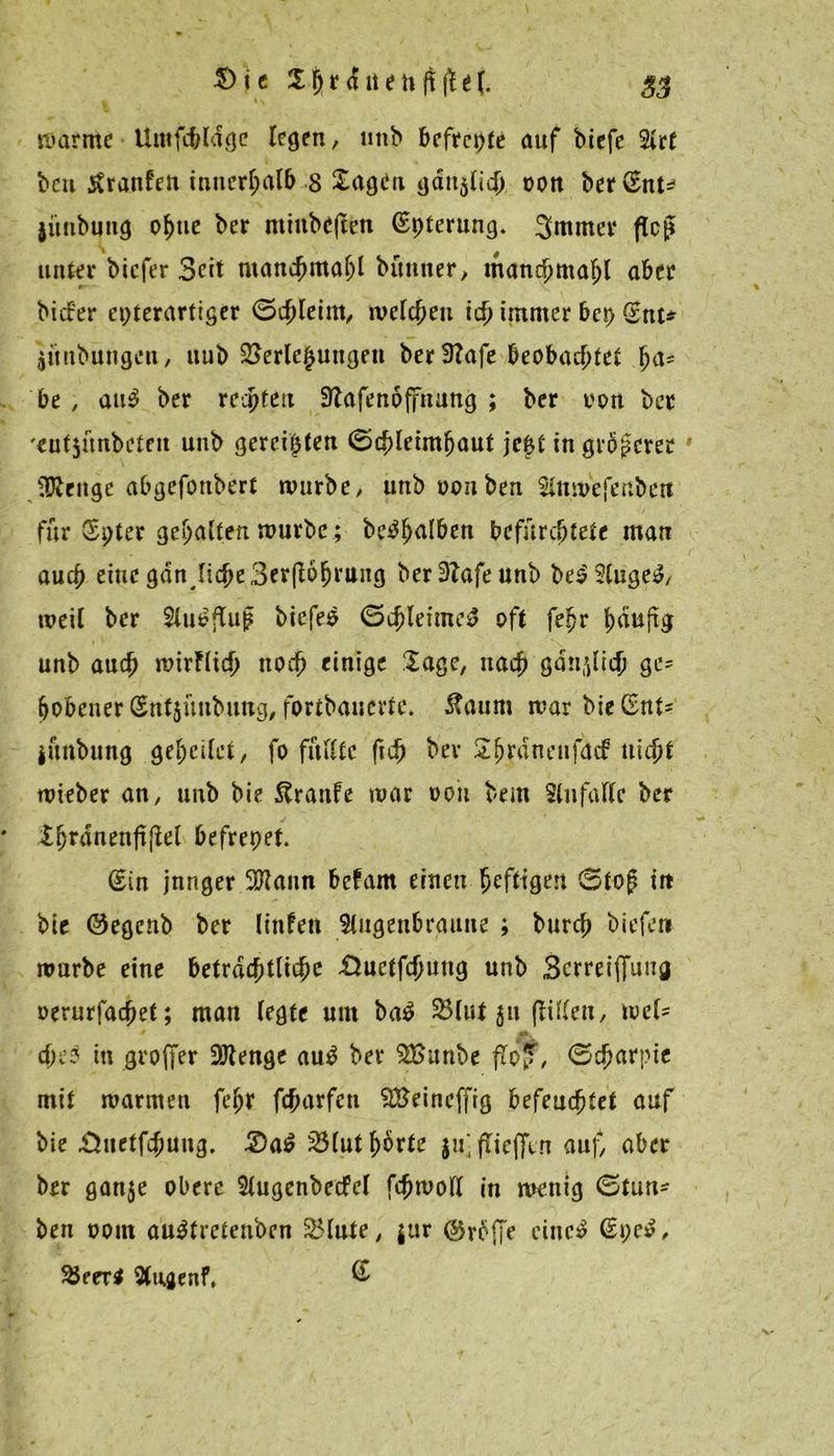 warme Umfchldge legen, unb befreie auf biefe %ct bcu Traufen innerhalb 8 Sagen gdu$lich oou bervSnt* jünbung ohne ber minbef&ti (Spterung. 3mmer floß unter biefer Beit man^jmafjl bünner, manc£>maf)l aber biaer epterartiger Schleim, welchen ich immer bet) (Snt* aüitbungen, uub Verlegungen ber!ttafe beobachtet (m* be , ait3 ber reepfett Sftafenöffnung ; ber oon ber '«utjunbeteu uub gereiften Schleimhaut je|t in größerer Jüteuge abgefonbert würbe, unb ooitben 5lnmefertbett für (Spier gehalten würbe; bc^hnlben befürchtete man auch eine gdn^liche Berührung ber3bafeunb be£2luge3, weil ber 2luofTup biefer Schleimet oft fefjr häufig unb auch wirflich noch einige Sage, nach gänzlich ge- hobener (Sntjünbimg, fortbanevte. Äaum war bie (Snt= iünbttng geheilet, fo füllte ftch ber Shrdnenfacf nicht wteber an, unb bie ftranfe war ooii bem $lufalle ber ShrdnenfijW befrepet. (Sin jnnger 2ftann befam einen heftigen Stop in bie Oegcnb ber linfen 5litgenbranne ; burch biefen würbe eine beträchtliche &uetfchung unb Scrretffung oerurfachet; man legte um ba£ Vlut 511 füllen, wel* ehe? tu großer SJfenge au$ ber VSunbe floJT, Scharpie mit warmen feljr feharfen VSeincffig befeuchtet auf bie Suetfchung. 2>a$ Vlut horte ju'fTieffin auf, aber brr ganje obere Slugcnbecfel fchwoll in wrnig Stun- ben ootn au^tretenben Vinte, $ur (tröffe eiltet (Spe£, Veeri 5(i;jenf, @