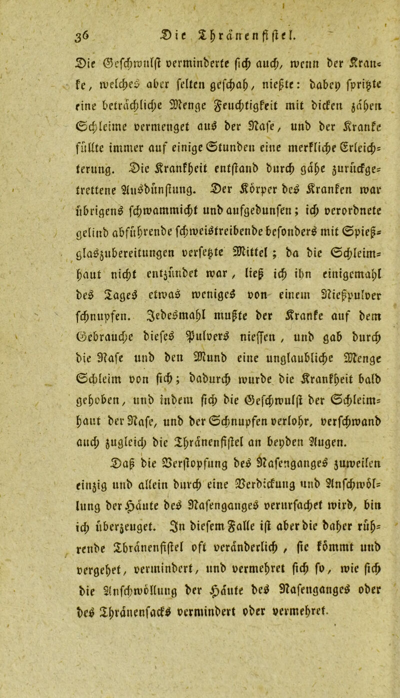 I 36 5>it Sjjrdtrenfiflel, £>ie ©cfchmutft oerminberte (ich and), menn ber 5trau« fe, welche^ aber feiten gefchal), niefte: babep fpripte eine betrad;lid)e SRenge geucf;tigfeit mit biefett jdfjen (Schleime vermenget au$ ber 92afe, unb ber 5vranfe füllte immer auf einige (Stunben eine merfliche (Erleich5 terung. £>ie ^ranf^ett entßanb burch gdlje jurftefge^ trettene 3lu$bttnflung. S)er Körper bc£ 5tranfen mar übrigen^ fchmammicht unb aufgebunfen; ich »erorbnete gelinb abfü^renbe fchmeiätreibenbe befotiber$ mit 0pie£* gla^ubereitungen verfemte Mittel; ba bic (Schleim* haut nicht ent$ünbet mar, lieg ich ihn einigemal;! be$ 2age3 etmas mcnigcS »on einem Sftefpuloer fchnupfen. 3ebe3maf)l mußte ber 5vranfe auf bent (Gebrauche biefe$ ^putwer^ nieffen , unb gab burch bie SKafe unb ben 3?iunb eine unglaubliche iUtenge 0cbleim von fid); baburch mürbe bie Jtranfheit halb gehoben, unb inbern fich bie (Sefchmuljl ber 0chleim* haut ber3?afe, unb ber 0cbnupfen oerloljr, »erfchmanb auch zugleich bie Shrdnenfifiel an bepben klugen. 3>aß bie &er|lopfung be$ 9?afengange$ zumeilen einzig unb allein burch eine &erb:<fung unb Stnfcbmöl* lung ber^dute be$ 3?afengange$ t>erurfatf;et mirb, bin ich überzeuget. 3n biefemgalle i(t aber bie baf>er ruf)5 renbe Sbrdnenfiflel oft »erdnberlich , ftc fömmt uttb »ergehet, »enninbert, unb vermehret ftch fo, mic fich bie Slnfcbmöllung ber £dute be$ 9?afengangc$ ober be$ ÜJtdnenfacW oerminbert ober vermehret.