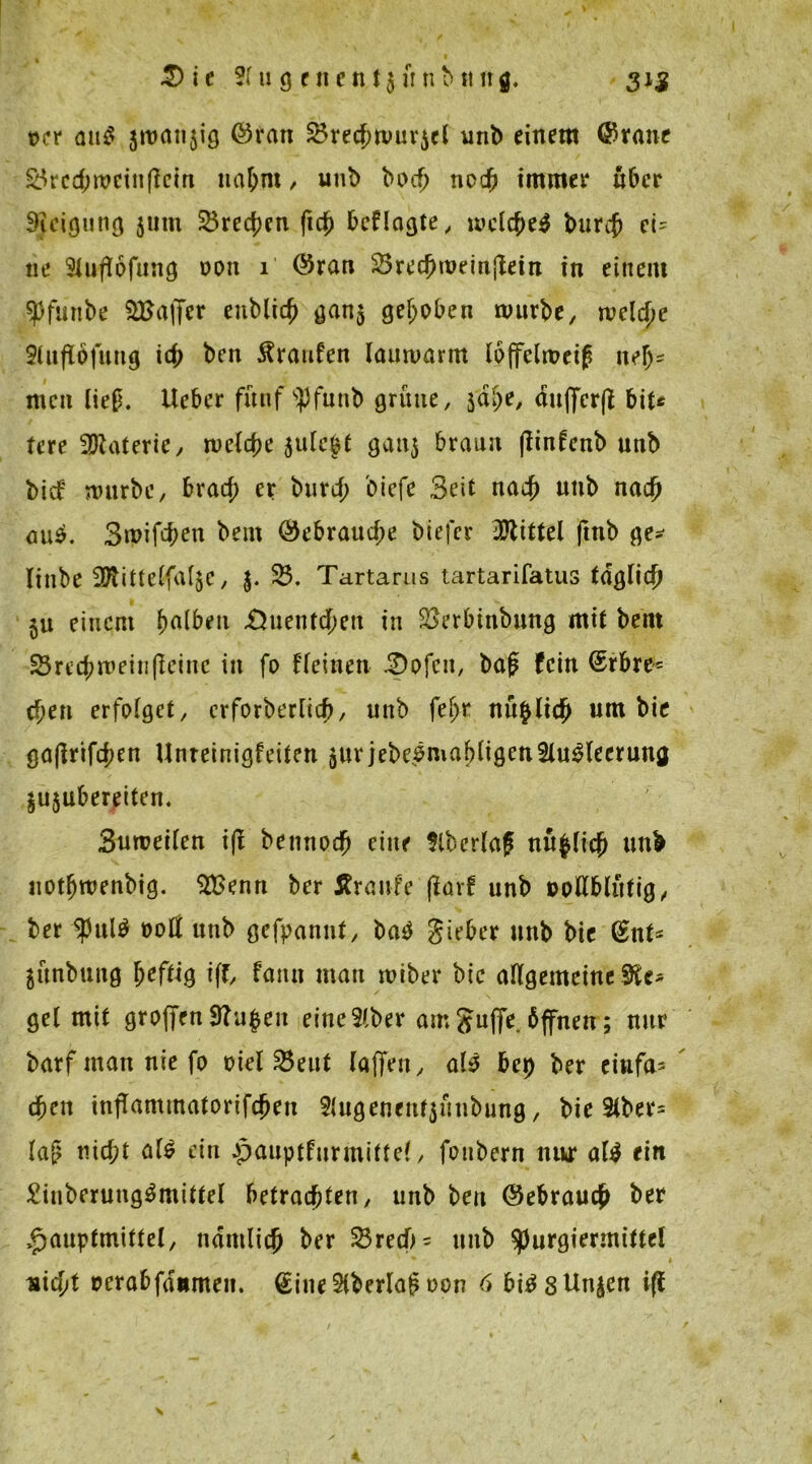 »er au$ äroanjig ©ran SBrecbwur^cl unb einem ©raue SBred;wcin(lcm nahm, unb bocf> necfj immer über SJeigung jum SBre^en fiep beflagte, wclcf)e$ burcf> et' ne Stuflofung oon 1 ©ran 25recf)roeinjlein in einem spfunbe Gaffer eublicb gan$ gehoben würbe, welche Sütflbfmtg icj) ben Traufen lauwarm loffelweip nelj* men lief. lieber fünf Spfunb grüne, $dpe, aufferfl bit* tere Materie, weiche 5u(e£t gattj braun (linfenb unb bief würbe, braef; er burd; biefe Seit na# unb nad) öu$. 3wifcf;en bem ©ebraud;e biefer Mittel ftnb ge* linbe 37tittelfa[$e, $. SB. Tartarus tartarifatus tdgli# ju einem ijatbeu £htent#eu in 2>erbinbung mit bent 23red; wein (leine in fo fleinen 3)ofcn, bap fein ©rbre= cf;en erfolget, erforberiieb, unb fe^r nüpli# um bie ga(lrtfd;en Unreinigfeiten jur jebebmabligenSlu^leerung $u$ubereiten. Suweilen i(l bemto# eine Slberlap nü$licjj unb uot^wenbig. $£enn ber Äraufe jlarf unb »ollblittig, ber ful$ 00a unb gekannt, ba$ gieber unb bie ©nt* äünbung heftig iff, faitn matt miber bie allgemeine Sie* gel mit groffen 9?u|en eitteSlber am Juffe. bffnen; nur barf man nie fo oiet 23eut (affen y als bet) ber einfa* #ett inflammatorifcfjen 2{ugeneuf$ütibung, bie 2lber= lap nid;t als eitt .pauptfurmittel, fonbern nur als ein £iuberungSmittel betrauten, unb beit ©ebrau# ber »Jauptmittel, ttdmli# ber SBrecb* unb ^urgiermittel nicht »erabfditmen. ©ineSKberlapoon 6 bis Sünden iff ?