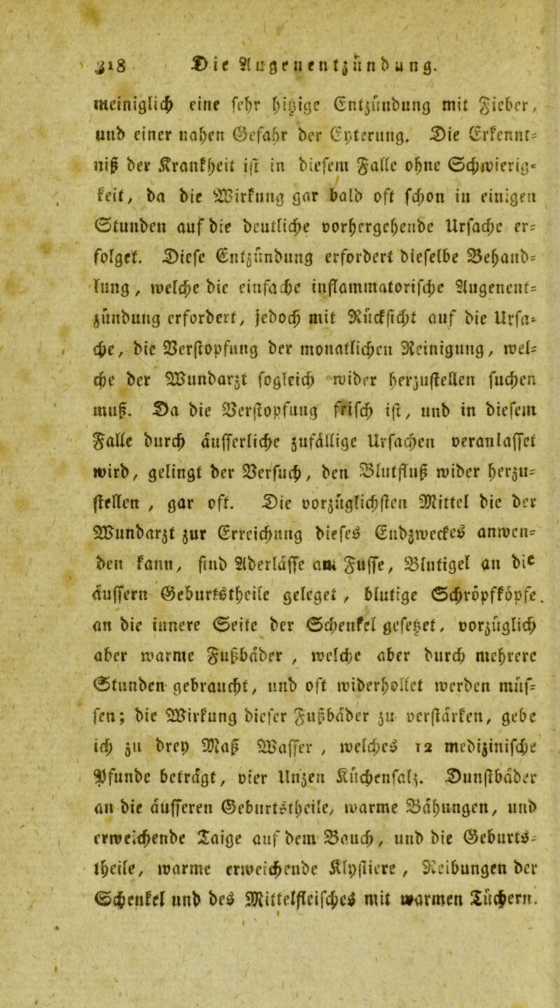 ji8 £>te Sluge uentjunb ung. meiniglicb eine fef)r ^i^ige (Entjünbung mit Sicher, unb einer naben ©efabr ber Cfpteruttg, 2)ie Cfrfcnnc= uig ber Äran-f^eit ijt in biefem gälte ofjne (Schwierig* feit, ba bie SBirfung gar batb oft fcfjoti in einigen (Stuubett auf bie heutige twrfjergcljeitbe Urfadjc er- folget iDiefc €nt5imbung erfordert biefelbe 23efjaub= Tmtg, welche bie einfache tnfTammatortfcbe Eugene\\U guitbung erforbert, jeboefj mit SRücfft$t auf bie Urfa- c£e, bie 23er(topfung ber monatlichen Steinigung, wel- che ber ^Bunbarjt fogleicj) wibrr berjuffeUcn fud\)cn muß. 2>a bie SBerflopfung frifdf) ift, tmb in biefem Satte burej) attjfcrlicbe jufdlXige Urfacßen oeranlaffet wirb, gelingt ber ^erfueß, beu SSlutffuß wiber jjersu* ftelten , gar oft £)ie oo Tauglich (len Mittel bie ber $£unbar$t $ur (Erreichung biefem (Eubjwecfe^ anwcn= beu Fantt, fmb Liberiajfc am Juf|e, 25fufigel an bi* auffern @eburt^tl;cile geleget, bhitige ©djropffopfc. an bie innere (Seite ber (Scpenfel gefepet, üor$üglicf> aber warnte Staber , weld;c aber burtf; mehrere (Sfunben gebraucht, unb oft wiberfjollct werben muf= fen; bie SEUirfung biefer gußbdber 511 oerßdrfen, gebe td) 51t brep Sftaß SBaffer , welche^ 12 mebijinifche $funbc betragt, oier Unjen Äucbenfalt 3)unfibdber an bie dufferen ®eburt*tl)cile, warme £>df)ungcn, unb erwcic^enbe Satge auf beut 23audj, unb bie @e&urt$- tljeile, warme erwcic^enbe Äfpjliere, Reibungen bei* <S#cnfel unb be$ 3ftittelflcifcbc$ mit warmen Suchern. 1