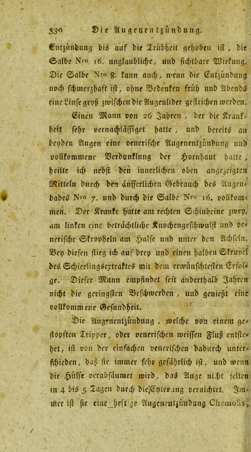 3£ö $)it Slugenenfjunbung. Cnfjttnbung bi$ auf bie Xxutyelt gefjofreu ifl , bie 0albe Nro r6. unglaubliche, linb fichtbare SBirfung. £)ie 0albe Nro g. fantt auch, wenn bie (Eutjünbung noch fernerjjaft , ohne Sebenfen früh unb Sibenb£ ritte Stufe ^rog jroifc&eitbic Slugeuliber gestichen werben. <£tnen Sföann von 26 3apren , ber bie ftrauf* heit feljr ocrnachläffiget fyatte , unb bereits? au bcpben Singen eine oetterifche Slugenent$ünbung unb ooflfontmene SSerbunFlung ber Hornhaut F>afte , heilte ich ne&fl bctt innerlichen oben angelegten Mitteln bitrch ben aufferlicben (Gebrauch be£ Slugett* babe£ Nro 7. unb burch bie 0albe Nro 16. uoltfom- men. 2)er $ranfe batte am rechten ©c^tn&eine $wep,’ am linfen eine beträchtliche ^uochengefchnutlft unb vc* nerifche 0froph'ettt am >£>alfe unb unter ben Sich fein. * ■ » y S3ep biefen (lieg ich auf brep unb einen halben 0frnpet be£ 0chierling3eptrafte$ mit beut erwfmfchfeflen (rrfol* ge.- tiefer 9Jfctnn empflnbet feit anbcrtbalb 3abrerr nicht bie geringen Söefchwerben , unb genieft eine »oltfommene ®efunbheit, 3)ie Slugfrtent^unbuug , welche oon einem ge- hopften Tripper, ober oenerifchen wetffen JJlup enfße* het/ i{l oott ber einfachen oettcrifchcn baburch unters fchieben, bag fie immer fehr gefährlich ijt, unb wenn; bie epülfe oerabfdumet wirb, ba$ Singe n\i)t jetten in 4 bt$ 5 Sagen burch biejßpfcrung pernichtet. 3m= mer iß fie eine 2lugeneut$uubung Chembfe3,