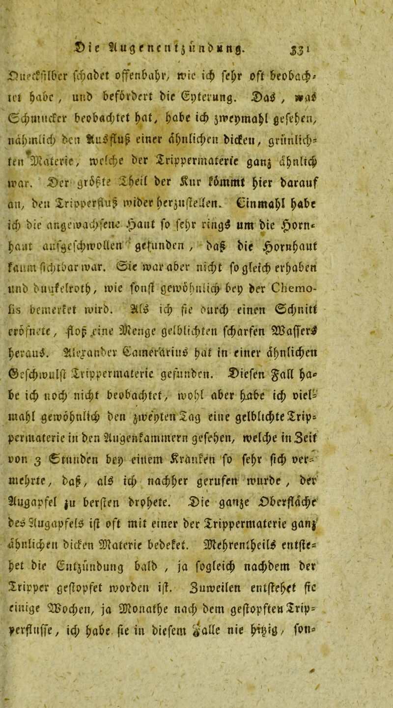 $> i c IIAi g c n c n t$ u n b u n g. 531 • ' » JDuecffilbcr fchabet offenbahr, wie i$ fehr oft beobach* icf habe, unb beförbert bic ßpterung. Q<\$ , wa$ 0$mliefet beobachtet f>at, habe ich jwepmahl gefehen, liäbmiid; ben KuiSfluj? einer ähnlichen biefeti, grünlich* feit vWaterie, welche ber Srippermaterie gan$ ähnlich war. £>cr größte Sbeil ber $ur Fämmt ^ier barauf an, ben $ripperflu§ miber ber$ufleUett. Cinmahl ^abe ich bie angcwachfeiie £>aut fo fe^r ringS um bie $orn* f)aat aufgefchwollett gefunben , bag bie Hornhaut faum ftd;tbar war. ©ie war aber nicht fo gleich ergaben itnb buufelroth/ wie fonfi gewöhnlich bep ber Chemo- lis bemerket wirb. ich fie ourd> einen (Schnitt cröfnete, -ftop.cine fÜienge gelblichten fcharfen 2BafferJ herauf. Hierüber £amer'atiu$ ha* in einer ähnlichen ©efchmuljt Svippcrmaterte gefunben. liefen Jall fya* bc ich noch nicht beobachtet, wohl aber fmbe ich viel* mahl gewöhnlich ben jweptenSag eine gelbliche £rip- penuaterie in ben Slugenfammern gefehen, welche in Seif oon 3 ©tnnb’en bep einem Traufen fo fef>r (ich ver- mehrte, bap, al$ ich nachher gerufen würbe, ber 1 Augapfel $u bergen brohete. Oie gan$e Oberfläche be$ 5(ugapfel3 ifi oft mit einer ber £rippermaterie gan$ ähnlichen biefett Materie bebefef. 2Kchrenlhcil$ entfle* l)et bie (Snljimbung halb , ja fogleich nachbem ber Iripper gejlopfet worben ijf. Bnweilen entgehet ftc einige Wochen, ja 2Ronathe nach bem ge(fopften£rip= pevftnffe, ich hfl&* (i* in biefem $alle nie h^Mö/ fw® 1 1