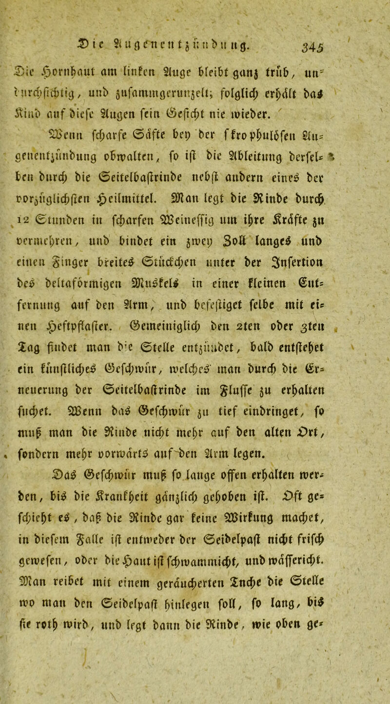 Sie J^ornfiaut am linfen 2lugc bleibt ganj trüb, uns turchftchtig, uub jufammgeruitjelt; folglich erhdlt ba# itiub auf biefe 3lugen fein (Scficht nie wieber. 3£enn fcharfe (Safte bet; ber ffrophulbfen Slu* geueuf}ünbnng obwalten, fo ijt bie Slbleituug berfel* ^ ben burch bie (Seitclbaftrinbe 11 cbft aubern eine$ ber mDüglichrien Heilmittel. fXflan legt bie SKinbe burch. 12 (Stunben in fcharfen SBeitieffig um ihre ^rdfte $tt oermehren, uub bütbet ein 5WC1; Soll langet unb einen ginger breitet (Stücfchen unter ber Snfertion bc^ beltaformigen fDi.u£fell in einer fleinen (£uU fernung auf ben 2lrm, unb befeftiget felbe mit ei* nett Gemeiniglich ben 2ten ober 3U1X Sag fiubet man bie 0teIle entjihibet, halb entfielet ein futtflüc^e^ ©efcjnnür, welche# man burd) bie (Sr* neuerung ber (Seitelbaßrinbe im gluffe $u erhalten fuchet. 2Benn ba$ Gefchwür 51t tief einbringet, fo ntup man bie $futbe nicht mehr auf ben alten .Ort, % fonbern mehr oorwdrtS attf^beit 3lrm legen. Sa$ @efcfm>ür muf fo lauge offen erhalten wer- ben, bi$ bie $ranff)eit gdi^lid) gehoben iff. Oft ge* fd;icf)t e$ , baß bie SKinbc gar feine 2Birfung machet, in biefem Jade ifl enfmeber ber (Seibelpafl nicht frifch gewefen, ober bie Haut ijl fchroammicht, unb wdffericht. 3Dian reibet mit einem geräucherten Suche bie (Stelle wo man ben (Seibelpafl hingen foll, fo lang, bi$ fte roth wirb, uub legt bann bie 9£inbe, wie oben ge*