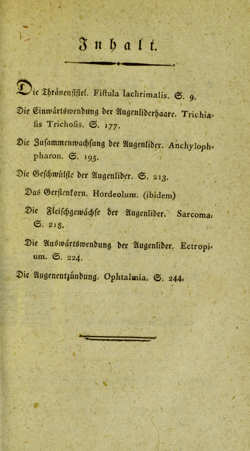 I I 3 n b a t t ie £ljr«nenji(W. Fiftula lachrimalis. 0. 9- Ginwärtfroenbiinfl ber %iwnlttevf)aave. Trichia* fis Trichofis. 0. 177. Sie SufammemtnicJjfung bet »ugenliber. Anchyloph- pharon. 0. 195. Sie @efdwii[|fc bet äugenliber. <5. 213. Sac> ©erfienforn. Hordeolum, (ibidem) Sie Sleifcjigeitiacfife bet äugenliber, Sarcoma. ©. 2J8. Sie 9(uSroätf$n>ettbung bet Sugenliber. Ectropb um. 0. 224.