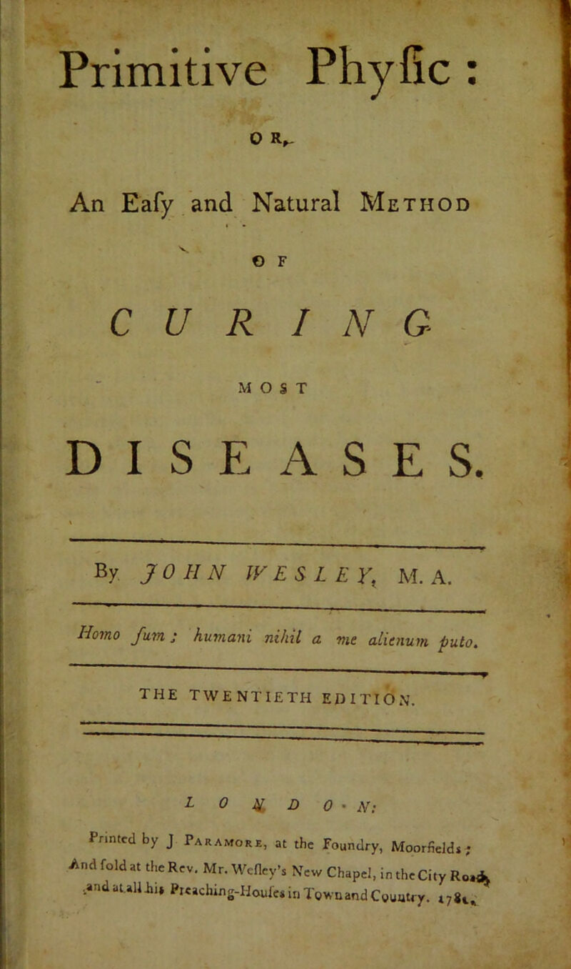 Primitive Phyfic : O An Eafy and Natural Method O F CUR I N G MOST DISEASES. By JOHN JVESLEY, M. A. Homo fum: humani nihil a me alienum. puto.  9 THE twentieth EDITION. r 0 Ig B 0 ' N: Printed by J Paramore, at the Foundry, Moorfields; And fold at the Rev. Mr.Wefley’s New Chapel, in theCity Ro«k •andaullii, Pie»ching-Houle»iriTowuandC»uutry.