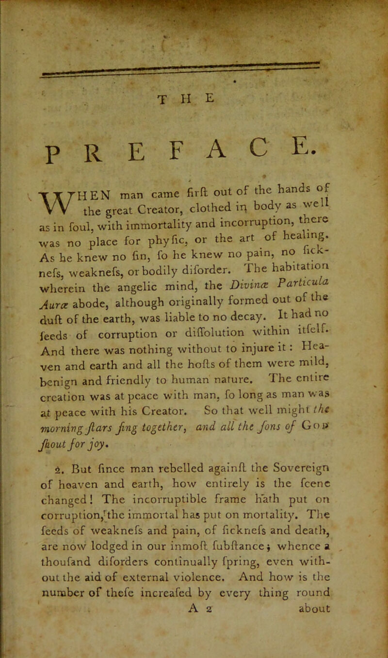 T II E preface, ♦ When man came fird out of the hands of the great Creator, clothed in body as well as in foul, with immortality and incorruption, there was no place for phyfic, or the art of healing. As he knew no fm, fo he knew no pain, no he nefs, weaknefs, or bodily diforder. The habitation wherein the angelic mind, the Diviiuz Particula Aura abode, although originally formed out of the duft of the earth, was liable to no decay. It had no feeds of corruption or diffolution within itfelf. And there was nothing without to injure it: Hea- ven and earth and all the hods of them were mild, benign and friendly to human nature. The entire creation was at peace with man, fo long as man was at peace with his Creator. So that well might the morning Jlars ftng together, and all the Jons of Goa Jhoutfor joy. 6. But fince man rebelled againd the Sovereign of heaven and earth, how entirely is the fcenc changed! The incorruptible frame hath put on corruption,-the immortal has put on mortality. The feeds of weaknefs and pain, of ficknefs and death, are now lodged in our inmod fubdancej whence a , thoufand diforders continually fpring, even with- out the aid of external violence. And how is the nunaber of thefe increafed by every thing round A 2 about