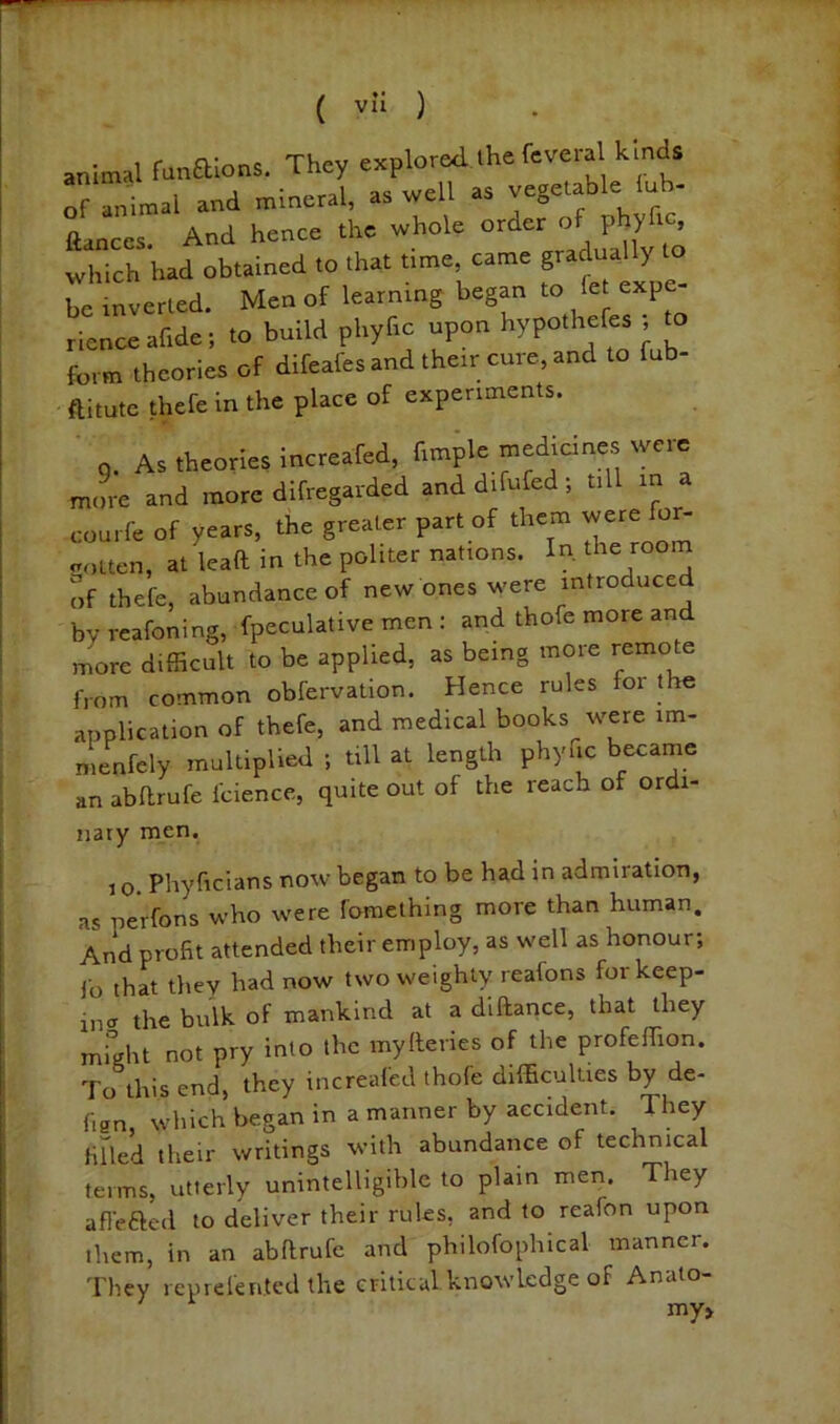 animal funaions. They explored the feveral kinds of animal and mineral, as well as vegetable lub- ftances. And hence the whole order of phyhc, which had obtained to that time, came ^ ° be inverted. Men of learning began to fet exp rienceafide; to build phyfic upon hypothefes ; to form theories of difeafes and their cure, and to fub- ftitute thefe in the place of experiments. q. As theories increafed, fimple medicines were more and more difregarded and difufed; till in a eourfe of years, the greater part of them were fo^ .rotten, at leaft in the politer nations. In the room of thefe, abundance of new ones were introduced by reafoning, fpeculative men : and thofe more an more difficult to be applied, as being more remote from common obfervation. Hence rules for the application of thefe, and medical books were im- menfely multiplied ; till at length phyfic became an abflrufe fcience, quite out of the reach of ordi- nary men. 10. Phyficians now began to be had in admiration, as perfons who were fomething more than human. And profit attended their employ, as well as honour; fo that they had now two weighty reafons for keep- ing the bulk of mankind at a diftance, that they might not pry into the myfteries of the profeffion. To this end, they increafed thofe difficulties by de- fisn which began in a manner by accident. They fiUed their writings with abundance of technical terms, utterly unintelligible to plain men. They aflefted to deliver their rules, and to reafon upon them, in an abflrufe and philofophical manner. '^rhey reprelented the critical knowledge of Anato my>