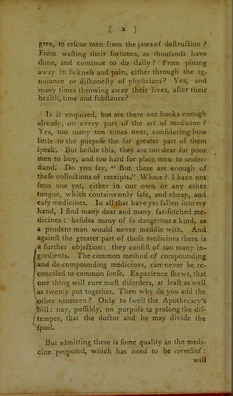 gree, to refcue men from the jaws of deftruftion ? From wafting their fortunes, as thoufands liave done, and continue to do daily? From pining away in fickncfs and pain, either through the ig- norance or difhonefty of phyficians? Yea, and many times throwing away their lives, after their health, time and fubftance? Is it enquired, but are there not books enough already, on every part of the art of medicine ? Yes, too many ten times over, conftdering how little to the purpofe the far greater part of them Ipeak, But befide this, they are too dear for poor men to buy, and too hard for plain men to under- ftand. Do you fay, *• But there are enough of thefe colle£lions of receipts.” Where ? I have not feen one yet, either in our own or any other tongue, which contains only fafe, and cheap, and eafy medicines. In all that have yet fallen into my hand, I find many dear and many far-fetched me- dicines : befides many of fo dangerous a kind, as a prudent man would never meddle with. And againft the greater part of thofe medicines there is (a further objeftion: they confift of too many in- gredients. The common method of compounding and de-compounding medicines, can never be re- conciled to common fenfe. Experience fhews, that one thing will cure moft diforders, at leaft as well ' as twenty put together. Then why do you add the other nineteen ? Only to fwell the Apothecary’s bill: nay, poftibly, on purpofe to prolong the dif- ; temper, that the doftor and he may divide the ' fpoil. But admitting there is fomc quality in the medi- cine propoled, which has need to be corrcEltd : will