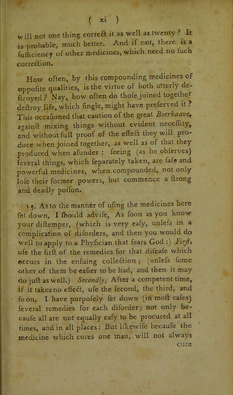 4* ( xL ) will net one thing correa it as well as twenty ? It is probable, much better. And if rtot, there is a fufficiency of other medicines, which need no fuch correaion. How often, by this compounding medicines of oppofite qualities, is the virtue of both utterly de- ftroyed ? Nay, how often do thofe joined together deftroy life, which fmgle, might have preferved it ? Tliis occafioned that caution of the great Boerhaave, againft mixing things without evident neceflity, and without full proof of the effea they will pro- duce when joined together, as well as of that they produced when afunder : feeing (as he obferves) feveral things, which feparately taken, are fafe and powerful medicines, when compounded, not only lofe their former powers, but commence a ftrong and deadly poifon. 15. As to the manner of ufing the medicines here fet down, I fhould advife. As foon as you know your diftemper, (which is very eafy, unlefs in a complication of diforders, and then you would do well to apply to a Phyfician that fears God :) Firjt^ ufc the firft of the remedies for that difeafe which occurs in the enfuing colleftion ; (unlefs fome other of them be cafier to be had, and then it may do juft as well.) Secondly, After a competent time, if it takes no effeft, ufe the fecond, the third, and foon. I have purpofely fet down (in moft cafes) feveral remedies for each diforder; not only be- caufe all are not equally eafy to be procured at all times, and in all places: But likewife becaufe the ^nedicinc which cures one man,, will not always cure