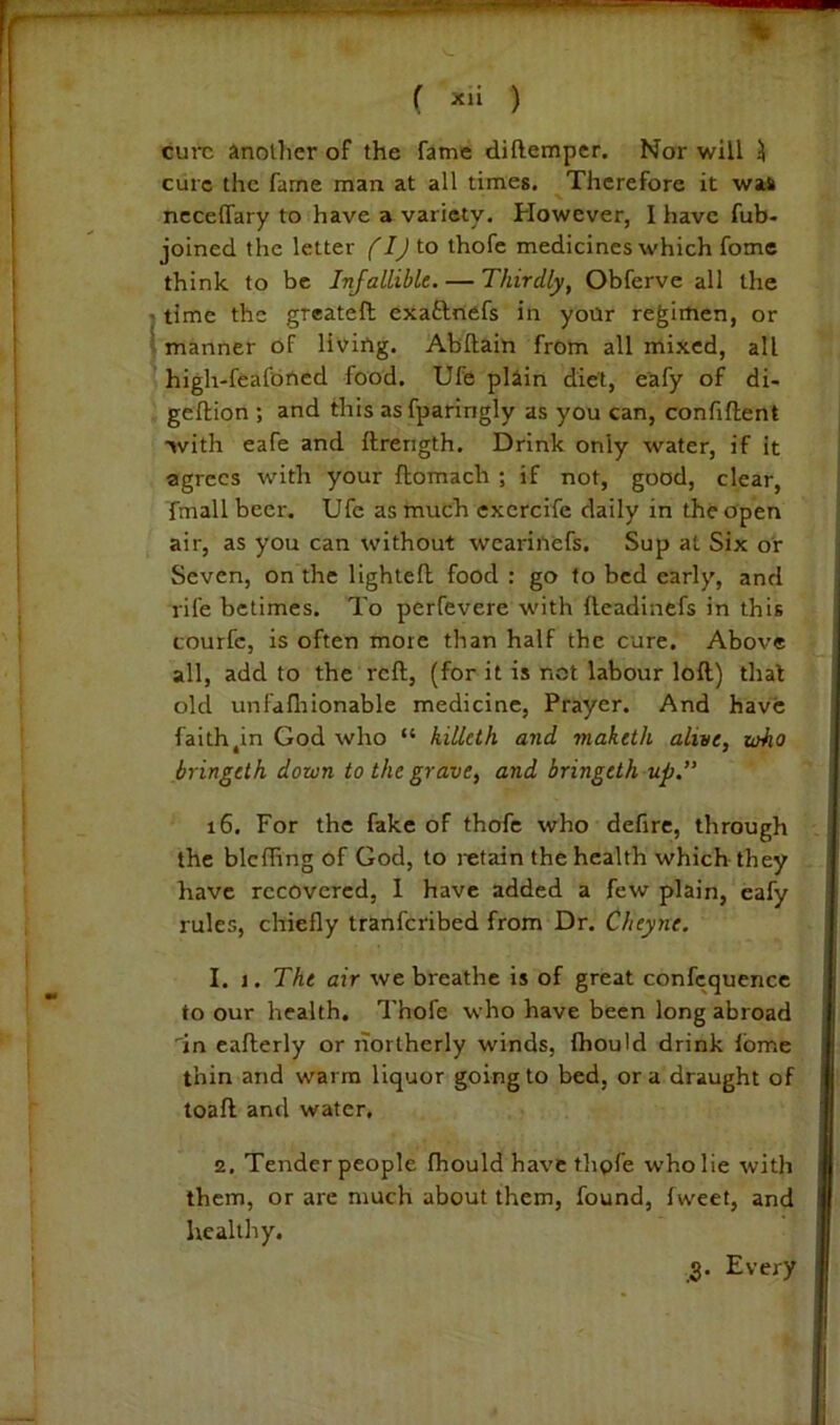 ( ) cure another of the fame diftemper. Nor will ^ cure the fame man at all times. Therefore it was necelfary to have a variety. However, I have fub- joined the letter fij to thofc medicines which fome think to be Infallible. — Thirdly, Obferve all the ' time the greateft exaftnefs in your regimen, or I manner of liviUg. Abftain from all mixed, all high-feafbncd food. Ule plain diet, eafy of di- gefliion ; and this asfparingly as you can, confident •>vith eafe and ftrength. Drink only water, if it agrees with your ftomach ; if not, good, clear, fmall beer. Ufe as much excrcife daily in the open air, as you can without weariitefs. Sup at Six or Seven, on the lighted food : go to bed early, and rife betimes. To perfevere with deadinefs in this courfc, is often more than half the cure. Above all, add to the red, (for it is not labour lod) that old unfafliionable medicine, Prayer. And have faith,in God who “ hilleth and maketh alive, zaho bringeth down to the grave, and bringeth up. i6. For the fake of thofe who defire, through the blcfling of God, to retain the health which they have recovered, 1 have added a few plain, cafy rules, chiefly tranferibed from Dr. Cheyne. 1. 1. The air we breathe is of great confcquencc to our health, Thofe who have been long abroad 'in eaderly or liortherly winds, fhould drink fbme thin and warm liquor going to bed, ora draught of load and water, 2, Tender people fhould have thofe who lie with them, or arc much about them, found, fweet, and healthy.