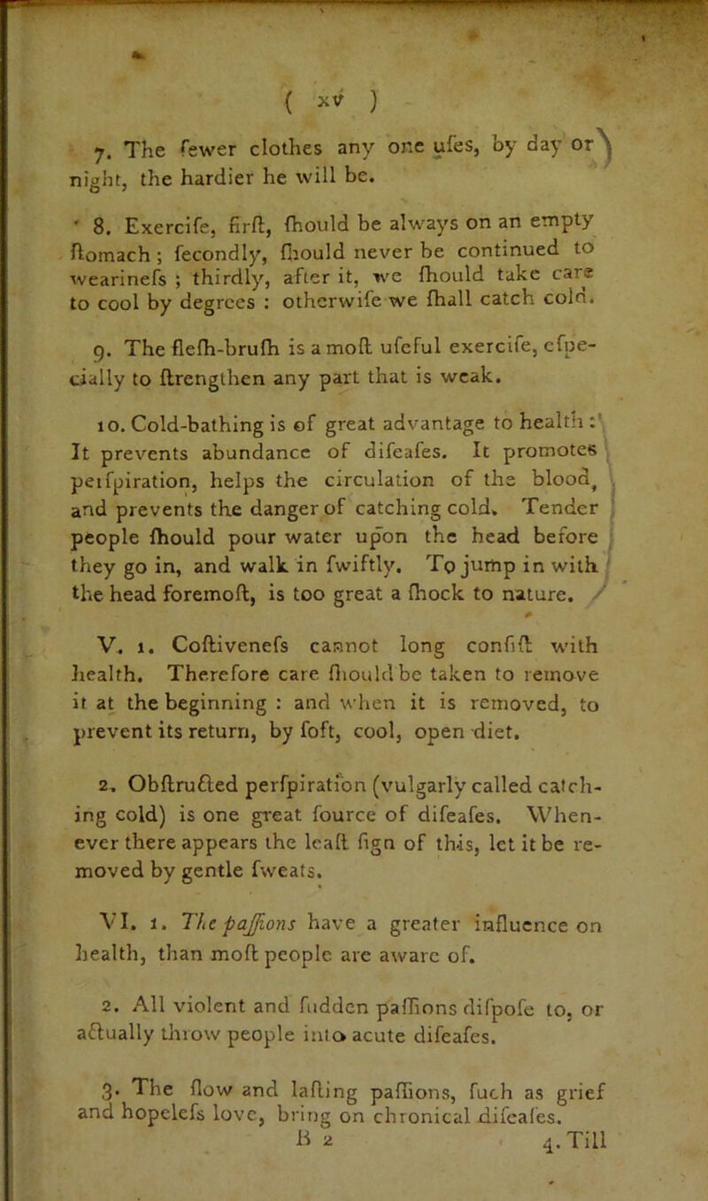 ( Jiv ) 7. The fewer clothes any one ufes, by day or’^ night, the hardier he will be. ' 8. Exercife, firfl, fhould be always on an empty ftomach; fecondly, fliould never be continued to wearinefs ; thirdly, after it, we fhould take care to cool by degrees : otherwife we fhall catch coin. g. The flefh-brufh is a moll ufcful exercife, cfpe- cially to llrengthen any part that is weak. 10. Cold-bathing is of great advantage to health It prevents abundance of difeafes. It promotes \ peifpiration, helps the circulation of the blood, \ and prevents the danger of catching cold. Tender f people fhould pour water upon the head before they go in, and walk, in fwiftly. To jump in with.' the head foremoft, is too great a Ihock to nature. '' V. 1. Coftivenefs cannot long confill with health. Therefore care fliould be taken to remove if at the beginning : and when it is removed, to prevent its return, by foft, cool, open diet. 2. Obllrufled perfpiratlbn (vulgarly called catch- ing cold) is one great fource of difeafes. When- ever there appears the lead fign of this, let it be re- moved by gentle fweats. VI. J. The pajfions have a greater influence on health, than mod people arc aware of. 2. All violent and hidden paflions difpofe to, or aflually tlriow people into acute difeafes. 3. The flow and lading paflions, fuch as grief and hopclefs love, bring on chronical difeafes. B 2 4. Till