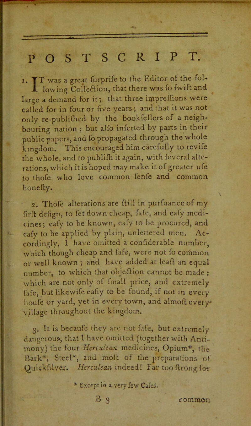 1. TT was a great furprife to the Editor ot the fol-» X lowing Colleftion, that there was fo fwift and large a demand for it; that three iippreflions were called for in four or five years; and that it was not only re-publifhed by the bookfellers of a neigh- bouring nation ; but alfo inferted by parts in their public papers, and fo propagated through the whole kingdom. This encouraged him carefully to revife the whole, and to publifh it again, with feveral alte- rations, which it is hoped may make it of greater ufe to thofe who love common fenfe and common hone fly. 2. Thofe alterations are flill in purfuanceof my firft defign, to fet down cheap, fafe, and eafy medi- cines; eafy to he known, eafy to be procured, and eafy to be applied by plain, unlettered men. Ac- cordingly, 1 have omitted a confidcrable number, which though cheap and fafe, were not fo cothmon or well known ; and have added at leafl; an equal number, to which that objeflion cannot be made ; which are not only of fmall price, and extremely fafe, but likewife eafiy to be found, if not in every houfe or yard, yet in every town, and almoft every* \7llage throughout the kingdom. 3. !t is becaufe they are not fafe, but extremely dangerous, that I have omitted (together with Anti- mony) the four Herculean medicines. Opium*, the Bark*, Steel*, and molt of the preparations of Quickfilver. //ercM/ca.?! indeed! Far too flrong for * E.xccpt In a very few Cafes. B 3 common