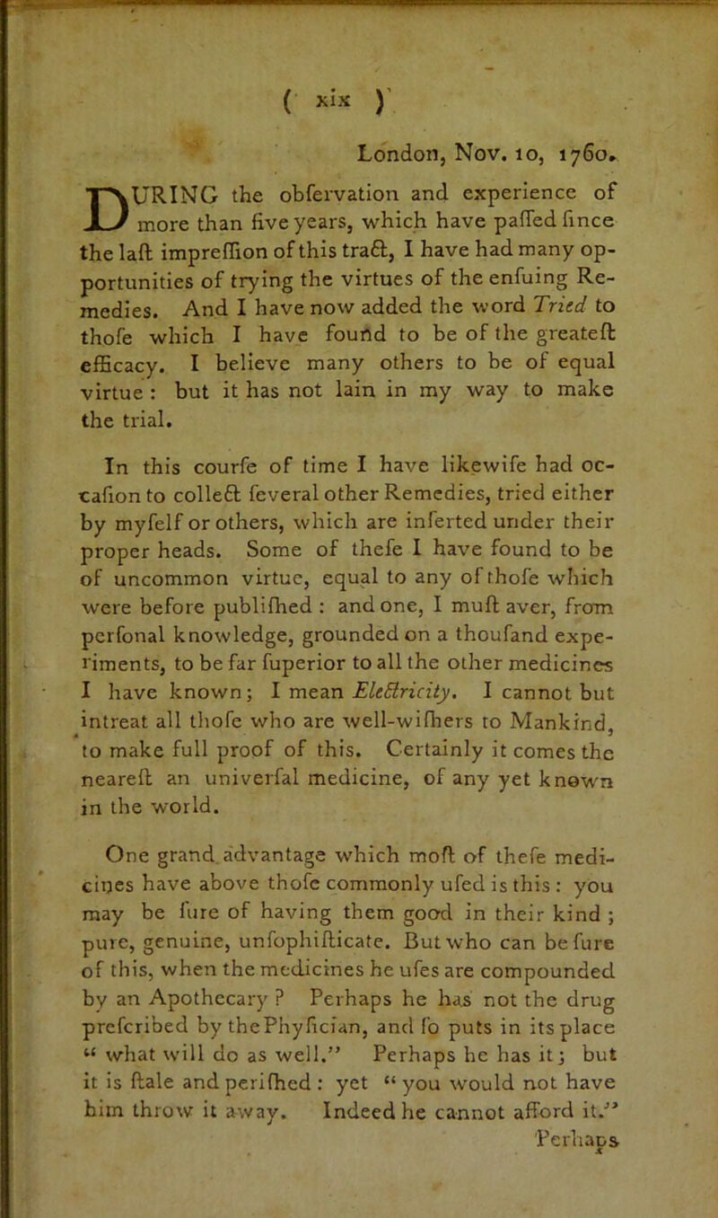 ( )' London, Nov. lo, 1760* During the obfervatlon and experience of more than five years, which have pafTed fince the laft impreffion of this traft, I have had many op- portunities of trying the virtues of the enfuing Re- medies. And I have now added the word Tried to thofe which I have found to be of the greateft efficacy. I believe many others to be of equal virtue : but it has not lain in my way to make the trial. In this courfe of time I have likewife had oc- cafion to colleft feveral other Remedies, tried either by myfelf or others, which are inferted under their proper heads. Some of thefe I have found to be of uncommon virtue, equal to any of thofe which were before publifhed ; and one, I muft aver, from perfonal knowledge, grounded on a thoufand expe- riments, to be far fuperior to all the other medicines I have known; 1 vatz-n EleSlricity. I cannot but intreat all thofe who are well-wifhers to Mankind, to make full proof of this. Certainly it comes the neareft an univerfal medicine, of any yet known in the world. One grand, advantage which moft of thefe medi- cines have above thofe commonly ufed is this : yOu may be litre of having them good in their kind ; pure, genuine, unfophillicate. But who can befure of this, when the medicines he ufes are compounded by an Apothecary ? Perhaps he has not the drug preferibed by thePhyfician, and fo puts in itsplace “ what will do as well.” Perhaps he has it; but it is ftale and perifhed : yet “ you would not have him throw it a-way. Indeed he cannot afford it.-” Perhaps