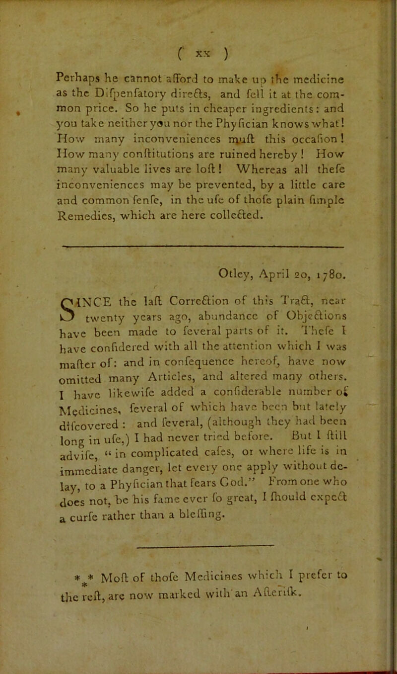 Perhaps he cannot afford to make up the medicine as the Difpenfalory dire£ls, and fell it at the com- mon price. So he puts in cheaper ingredients: and you take neither you nor the Phyfician knows what! How many inconveniences n^uft this occafion! How many conftitutions are ruined hereby ! How many valuable lives are loft ! Whereas all thefe inconveniences may be prevented, by a little care and common fenfc, in the ufe of thofe plain fimple Remedies, which are here collefted. Otley, April 20, 1780. SINCE the laft Correftion of this Traft, near twenty years ago, abundance of Objeftions have been made to feveral parts of it. Thefe I have confidered with all the attention which 1 was maftcr of: and in confequence hereof, have now omitted many Articles, and altered many others. I have likewife added a confidcrable number oi' Medicines, feveral of which have been but lately difeovered : and feveral, (although they had been long in ufe,) I had never tried before. But I ftill advife “ in complicated cafes, 01 where life is in immediate danger, let every one apply without de- lay, to a Phyfician that fears God.” From one who does not, be his fame ever fo great, I flrould e,xpc£t a curfe rather than a bleffing. Moft of thofe Medicines which I prefer to the reft, are now marked with'an Afterifk.