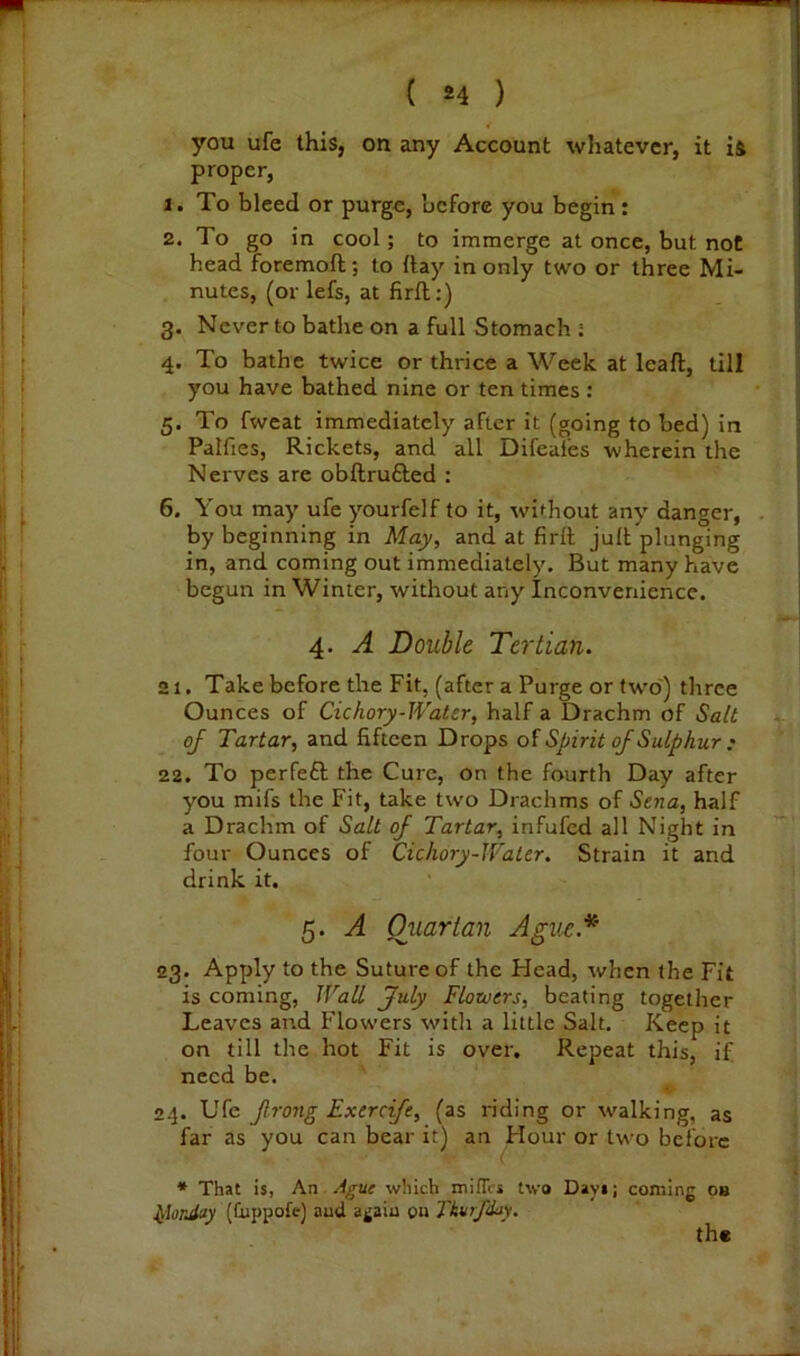 you ufe this, on any Account whatever, it is proper, 1. To bleed or purge, before you begin : 2. To go in cool; to immerge at once, but not head foremoft; to ftay in only two or three Mi- nutes, (or lefs, at firfl:) 3. Never to bathe on a full Stomach ; 4. To bathe twice or thrice a Week at leaft, till you have bathed nine or ten times : 5. To fweat immediately after it (going to bed) in Palfies, Rickets, and all Difeafes wherein the Nerves are obftrufted : 6. You may ufe yourfelf to it, without any danger, by beginning in May, and at firll juR plunging in, and coming out immediately. But many have begun in Winter, without any Inconvenience. 4. A Double Tertian. 21. Take before the Fit, (after a Purge or fw'o') three Ounces of Cichory-Water, half a Drachm of Salt of Tartar, and fifteen Drops Spirit of Sulphur : 22. To perfeft the Cure, on the fourth Day after you mifs the Fit, take two Drachms of Sena, half a Drachm of Salt of Tartar, infufed all Night in four Ounces of Cichory-Water. Strain it and drink it. 5. A Oxiartan Ague.* 23. Apply to the Suture of the Head, when the Fit is coming. Wall July Flotuers, beating together Leaves and Flowers with a little Salt. Keep it on till the hot Fit is over. Repeat this, if need be. 24. Ufe frong Exercife, (as riding or walking, as far as you can bear it) an Hour or two before * That is, An Ague which mifTcs two Days; coming 08 ^lorJay (Cuppofe) and again on Tkurf/ky. the