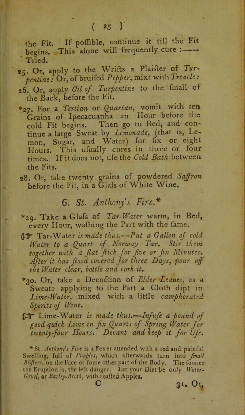 the Fit. If pofllble, continue it till the Fit begins. rThis alone will frequently cure : Tried. 25. Or, apply to the Wrifts a Plaifter of Tur- pentine: Or, of bruifed Pepper, mixt with Treacle: 26. Or, apply Oil of Turpentine to the fmall of the Back, before the Fit. *27. For a Tertian or Quartan, vomit with ten Grains of Ipecacuanha an Hour before the cold Fit begins. Then go to Bed, and con- tinue a large Sweat by Lemonade, (that is. Le- mon, Sugar, and Water) for fix or eight Hours. This ufually cures in three or four times. If it does not, ufe the Cold Bath between the Fits. 28. Or, take twenty grains of powdered Safron before the Fit, in a Glafs of White Wine. 6. St. Anthony’s Fire.* *29. Take a Glafs of Tar-Water warm, in Bed, every Hour, walhing the Part with the fame. 0::|r Tar-Water is made thus.—Put a Gallon of cold Water to a Quart of Norway Tar. Stir them together with a fat fiick for fve or fix Minutes. After it has food covered for three Days, pour off the Water clear, bottle and cork it. *30. Or, take a Decoftion of Elder Leaves, as a Sweat: applying to the Part a Cloth dipt in Lime-Water, mixed with a little camphorated Spirits of Wine. Lime-Water is made thus.—Inf ufe a pound of good quick Lime in fix Quarts of Spring Water for twenty-four Hours. Decant and keep it for Ufe. * St. Anthony’s Firs is a Fever attended with a red and painful Swelling, full of Pimples, which afterwards turn into fmall Blijlers, on the Face or fome other part of the Body. The fooncr the Eruption is, the lei's danger. Let your Diet be only Water- Gruel, or Barley-Broth, with roafted Apples, c 3:. Ot>