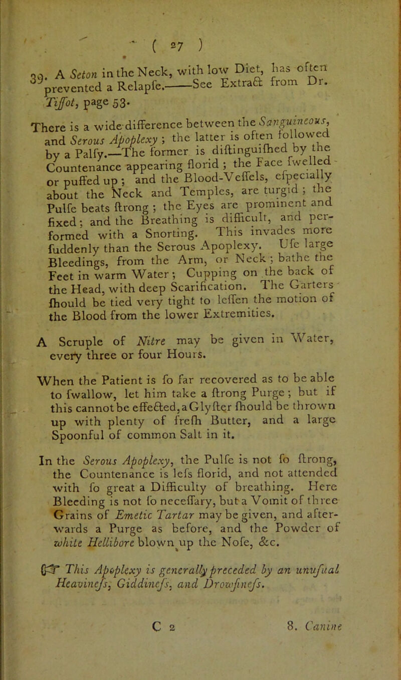 * qq. A Seton intheNeck, with low Diet, has of^n ^^preventcd a Relapfe. See Extraa from Dr. Tifot, page 53. There is a wide-difference between the Savguineons, and Serous Apoplexy ; the latter is often followed by a Palfy.—The former is diftinguifhed by the Countenance appearing florid ; the Face rwelled or puffed up ; and the Blood-Veffels, efpecially about the Neck and Temples, are turgid ; the Pulfe beats ftrong ; the Eyes are prominent and fixed; and the Breathing is difficult, and per- formed with a Snorting. This invades more fuddenly than the Serous Apoplexy. Ufe large Bleedings, from the Arm, or Neck ; bathe the Feet in warm Water; Cupping on the back of the Head, with deep Scarification. The Garters ffiould be tied very tight to leffen the motion of the Blood from the lower Extremities. A Scruple of Nitre may be given in \Vater, every three or four Hours. When the Patient is fo far recovered as to be able to fwallow, let him take a flrong Purge ; but if this cannotbe efFefted,aGlyftQr fhould be thrown up with plenty of freffi Butter, and a large Spoonful of common Salt in it. In the Serous Apoplexy, the Pulfe is not fo flrong, the Countenance is lefs florid, and not attended with fo great a Difficulty of breathing. Here Bleeding is not fo neceffary, buta Vomit of three Grains of Emetic Tartar may be given, and after- wards a Purge as before, and the Powder of white Hellibore blown^up the Nofe, &c. This Apoplexy is generally preceded by an unvfual Heavinefs, GiddineJ's, and Drowjinefs.