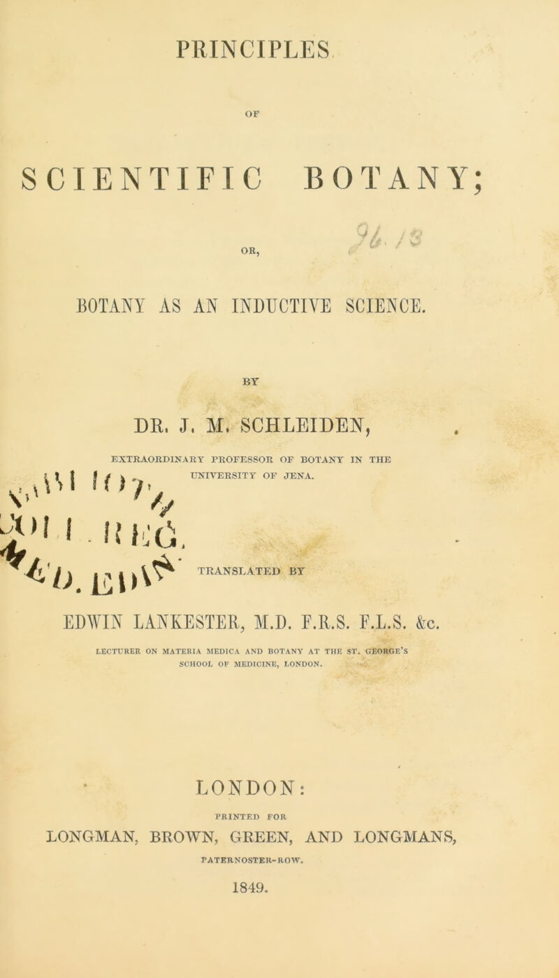 PRINCIPLES OF SCIENTIFIC BOTANY; OR, BOTANY AS AN INDUCTIVE SCIENCE. BY vO'1 u>r/ 1 .ft EtY ^b. EO^ DR, J, M, SCHLEIDEN, EXTRAORDINARY PROFESSOR OF BOTANY IN THE UNIVERSITY OF JENA. TRANSLATED BY EDWIN LANKESTER, M.D. F.R.S. F.L.S. &c. LECTURER ON MATERIA MEDICA AND BOTANY AT THE ST. GEORGE’S SCHOOL OF MEDICINE, LONDON. LONDON: PRINTED FOR LONGMAN, BROWN, GREEN, AND LONGMANS, PATERNOSTER-ROW. 1849.
