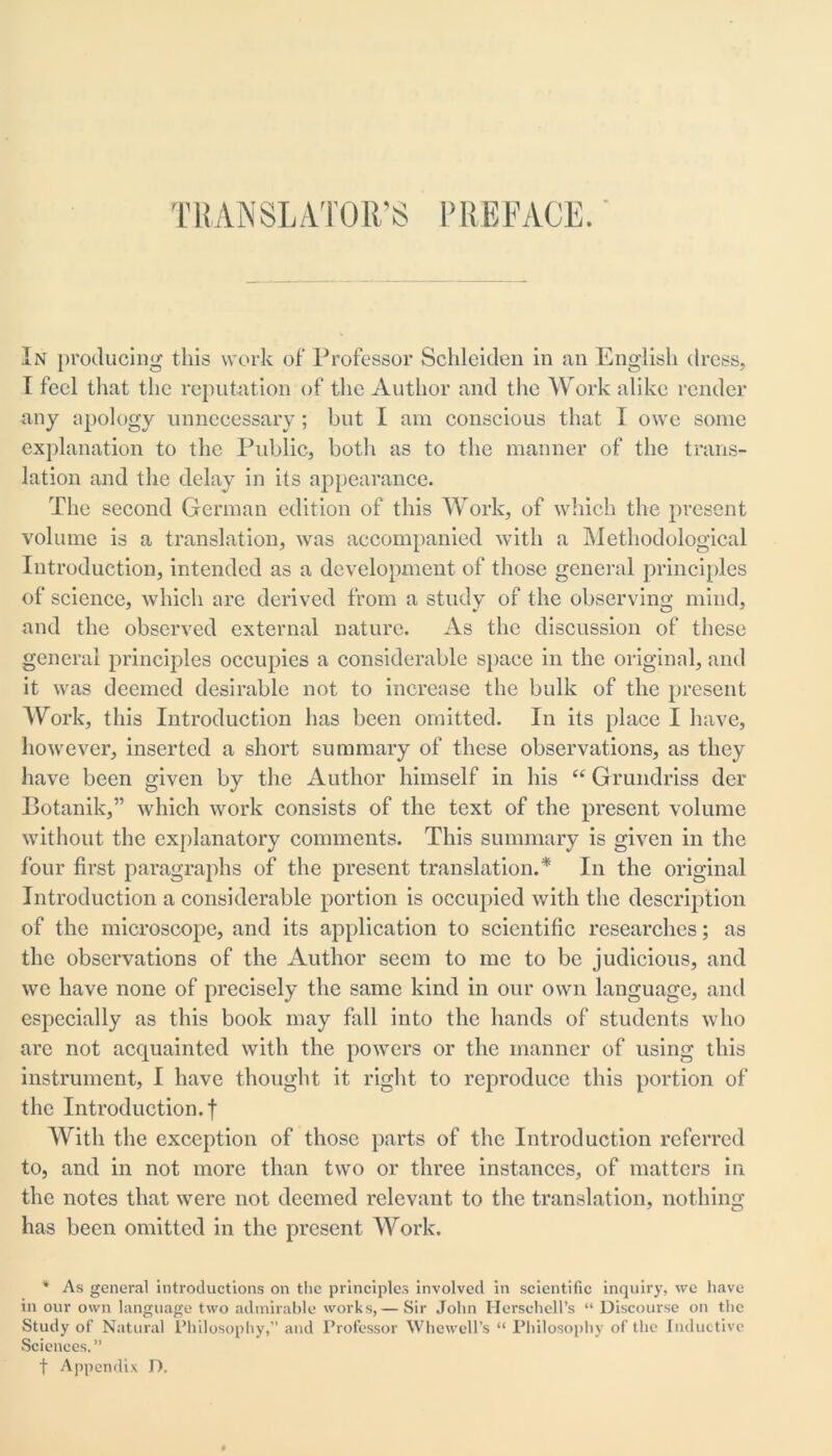 TRANSLATOR’S PREFACE. In producing this work of' Professor Schleiden in an English dress, I feci that the reputation of the Author and the Work alike render any apology unnecessary; but I am conscious that I owe some explanation to the Public, both as to the manner of the trans- lation and the delay in its appearance. The second German edition of this Work, of which the present volume is a translation, was accompanied with a Methodological Introduction, intended as a development of those general principles of science, which are derived from a study of the observing mind, and the observed external nature. As the discussion of these general principles occupies a considerable space in the original, and it was deemed desirable not to increase the bulk of the present Work, this Introduction has been omitted. In its place I have, however, inserted a short summary of these observations, as they have been given by the Author himself in his “Grundriss der Botanik,” which work consists of the text of the present volume without the explanatory comments. This summary is given in the four first paragraphs of the present translation.* In the original Introduction a considerable portion is occupied with the description of the microscope, and its application to scientific researches; as the observations of the Author seem to me to be judicious, and we have none of precisely the same kind in our own language, and especially as this book may fall into the hands of students who are not acquainted with the powers or the manner of using this instrument, I have thought it right to reproduce this portion of the Introduction.! With the exception of those parts of the Introduction referred to, and in not more than two or three instances, of matters in the notes that were not deemed relevant to the translation, nothing has been omitted in the present Work. * As general introductions on the principles involved in scientific inquiry, we have in our own language two admirable works,— Sir John Hcrschell’s “ Discourse on the Study of Natural Philosophy,” and Professor Whewell’s “ Philosophy of the Inductive Sciences.” t Appendix D.