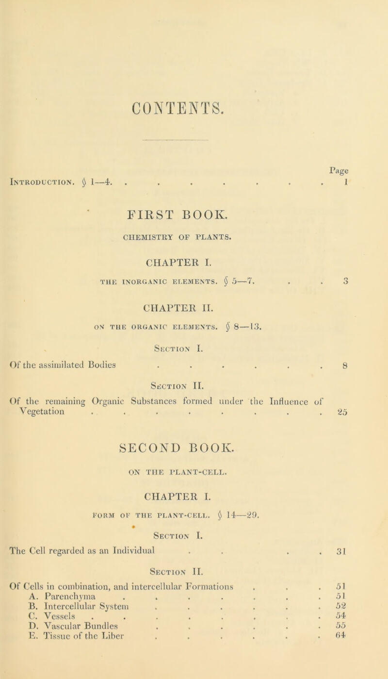 CONTENTS Page Introduction. $ 1—-I. ....... 1 FIRST BOOK. CHEMISTRY OF PLANTS. CHAPTER I. THE INORGANIC ELEMENTS. $ 5—7. . . 3 CHAPTER II. ON THE ORGANIC ELEMENTS. § 8—13. Section I. Of the assimilated Bodies ...... 8 Section II. Of the remaining Organic Substances formed under the Influence of Vegetation ........ 25 SECOND BOOK. ON THE PLANT-CELL. CHAPTER I. FORM OF THE PLANT-CELL. $ 14—29. Section I. The Cell regarded as an Individual Section II. Of Cells in combination, and intercellular Formations A. Parenchyma ..... B. Intercellular System .... C. Vessels ...... D. Vascular Bundles .... E. Tissue of the Liber .... 31 51 51 52 54 55 04