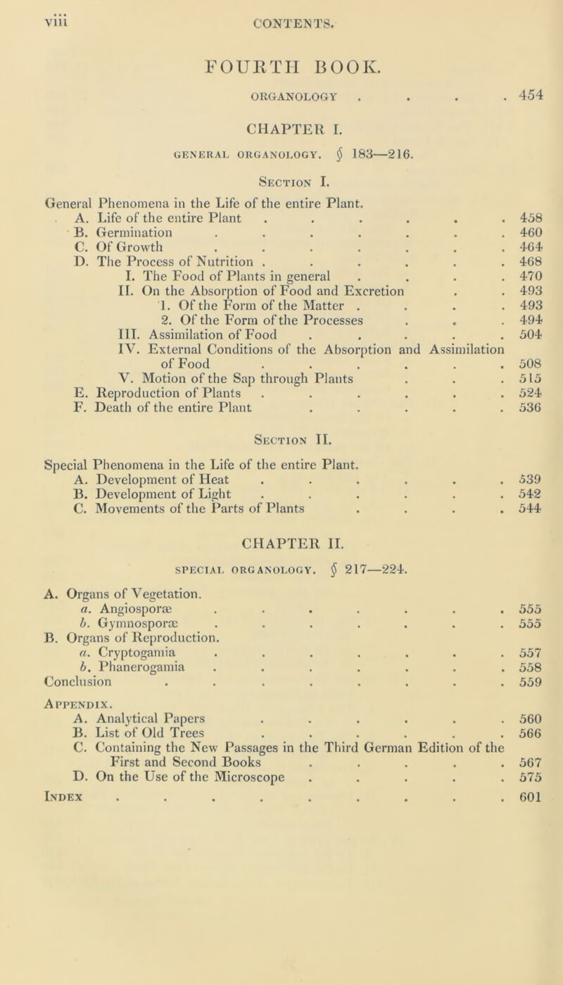 FOURTH BOOK. ORGANOLOGY .... 454 CHAPTER I. GENERAL ORGANOLOGY. $ 183 216. Section I. General Phenomena in the Life of the entire Plant. A. Life of the entire Plant ...... 458 B. Germination ....... 460 C. Of Growth ....... 464 D. The Process of Nutrition ...... 468 I. The Food of Plants in general .... 470 II. On the Absorption of Food and Excretion . . 493 1. Of the Form of the Matter .... 493 2. Of the Form of the Processes . . . 494 III. Assimilation of Food ..... 504 IV. External Conditions of the Absorption and Assimilation of Food ...... 508 V. Motion of the Sap through Plants . . .515 E. Reproduction of Plants ...... 524 F. Death of the entire Plant ..... 536 Section II. Special Phenomena in the Life of the entire Plant. A. Development of Heat ...... 539 B. Development of Light ...... 542 C. Movements of the Parts of Plants .... 544 CHAPTER II. SPECIAL ORGANOLOGY. $ 217—224. A. Organs of Vegetation. a. Angiosporae . b. Gymnosporce . . . . . B. Organs of Reproduction. a. Cryptogamia . . . . . b. Phanerogamia . ... . Conclusion ...... 555 555 557 558 559 Appendix. A. Analytical Papers ...... 560 B. List of Old Trees ...... 566 C. Containing the New Passages in the Third German Edition of the First and Second Books ..... 567 D. On the Use of the Microscope ..... 575 Index ......... 601
