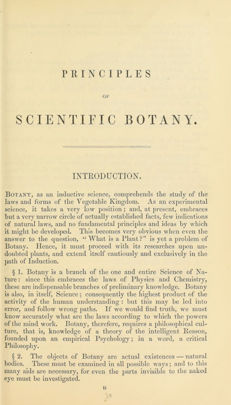 PRINCIPLES OF SCIENTIFIC BOTANY. INTRODUCTION. Botany, as an inductive science, comprehends the study of the laAvs and forms of the Vegetable Kingdom. As an experimental science, it takes a very low position ; and, at present, embraces but a very narrow circle of actually established facts, few indications of natural laws, and no fundamental principles and ideas by which it might be developed. This becomes very obvious when even the answer to the question, “ What is a Plant ? ” is yet a problem of Botany. Hence, it must proceed with its researches upon un- doubted plants, and extend itself cautiously and exclusively in the path of Induction. § 1. Botany is a branch of the one and entire Science of Na- ture : since this embraces the laws of Physics and Chemistry, these are indispensable branches of preliminary knowledge. Botany is also, in itself. Science; consequently the highest product of the activity of the human understanding : but this may be led into error, and follow wrong paths. If we would find truth, we must know accurately what are the laws according to which the powers of the mind work. Botany, therefere, requires a philosophical cul- ture, that is, knowledge of a theory of the intelligent Reason, founded upon an empirical Psychology; in a word, a critical Philosophy. § 2. The objects of Botany are actual existences — natural bodies. These must be examined in all possible ways; and to this many aids are necessary, for even the parts invisible to the naked eye must be investigated. 14