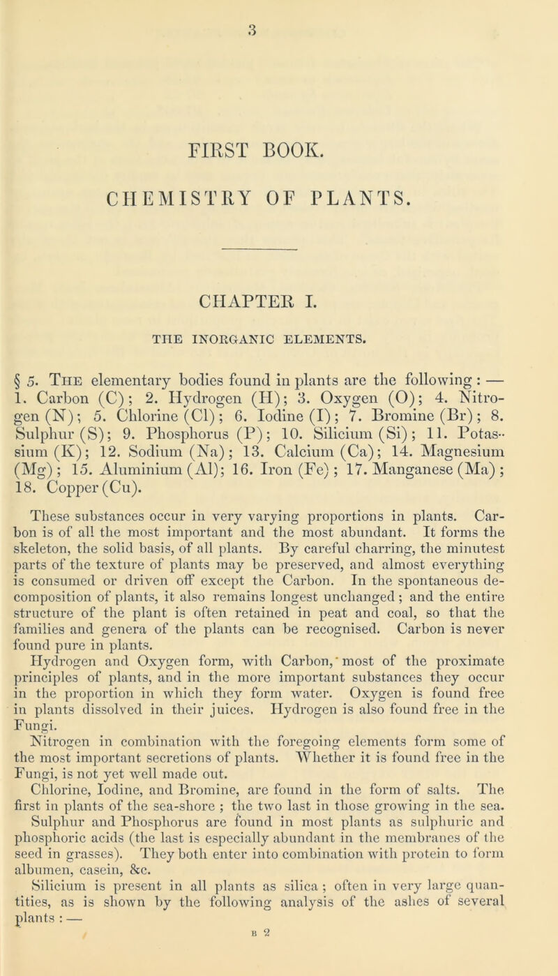 FIRST BOOK. CHEMISTRY OF PLANTS. CHAPTER I. TIIE INORGANIC ELEMENTS. § 5. The elementary bodies found in plants are the following: — 1. Carbon (C); 2. Hydrogen (H); 3. Oxygen (O); 4. Nitro- gen (N); 5. Chlorine (Cl); 6. Iodine (I); 7. Bromine (Br); 8. Sulphur (S); 9. Phosphorus (P); 10. Silicium (Si); 11. Potas- sium (K); 12. Sodium (Na); 13. Calcium (Ca); 14. Magnesium (Mg); 15. Aluminium (Al); 16. Iron (Fe); 17. Manganese (Ma) ; 18. Copper (Cu). These substances occur in very varying proportions in plants. Car- bon is of all the most important and the most abundant. It forms the skeleton, the solid basis, of all plants. By careful charring, the minutest parts of the texture of plants may be preserved, and almost everything is consumed or driven off except the Carbon. In the spontaneous de- composition of plants, it also remains longest unchanged; and the entire structure of the plant is often retained in peat and coal, so that the families and genera of the plants can be recognised. Carbon is never found pure in plants. Hydrogen and Oxygen form, with Carbon,'most of the proximate principles of plants, and in the more important substances they occur in the proportion in which they form water. Oxygen is found free in plants dissolved in their juices. Hydrogen is also found free in the Fungi. Nitrogen in combination with the foregoing elements form some of the most important secretions of plants. Whether it is found free in the Fungi, is not yet well made out. Chlorine, Iodine, and Bromine, are found in the form of salts. The fh’st in plants of the sea-shore ; the two last in those growing in the sea. Sulphur and Phosphorus are found in most plants as sulphuric and phosphoric acids (the last is especially abundant in the membranes of the seed in grasses). They both enter into combination with protein to form albumen, casein, &c. Silicium is present in all plants as silica ; often in very large quan- tities, as is shown by the following analysis of the ashes of several plants : — B 2