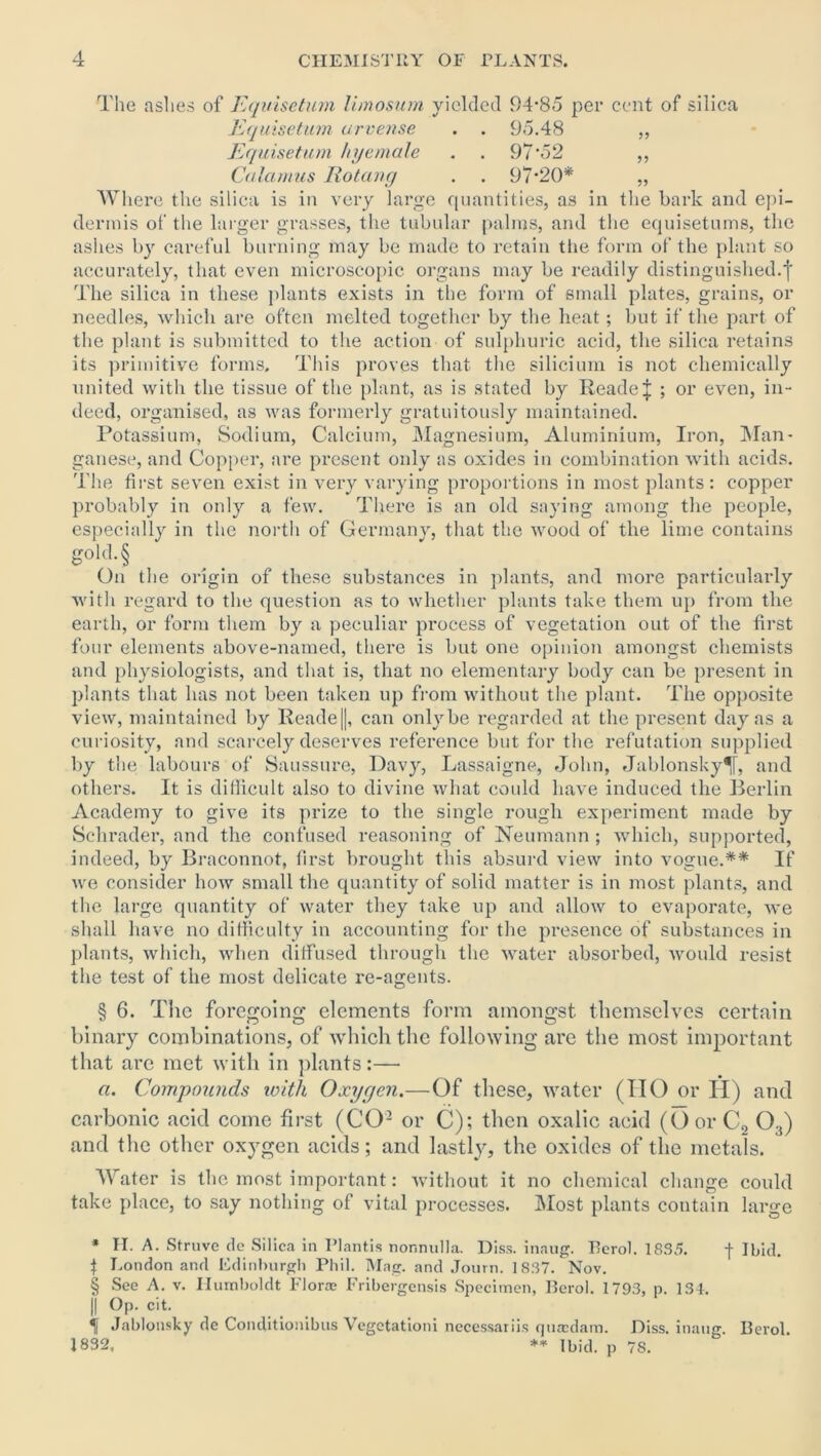 The ashes of Equisetum limosum yielded 94-85 per cent of silica Equisetum urvense . . 95.48 ,, Equisetum hyemale . . 97‘52 ,, Calamus Rot any . . 97-20* „ Where the silica is in very large quantities, as in the bark and epi- dermis of the larger grasses, the tubular palms, and the equisetums, the ashes by careful burning may be made to retain the form of the plant so accurately, that even microscopic organs may be readily distinguished.f The silica in these plants exists in the form of small plates, grains, or needles, which are often melted together by the heat; but if the part of the plant is submitted to the action of sulphuric acid, the silica retains its primitive forms. This proves that the silicium is not chemically united with the tissue of the plant, as is stated by ReadeJ ; or even, in- deed, organised, as was formerly gratuitously maintained. Potassium, Sodium, Calcium, Magnesium, Aluminium, Iron, Man- ganese, and Copper, are present only as oxides in combination with acids. The first seven exist in very varying proportions in most plants : copper probably in only a few. There is an old saying among the people, especially in the north of Germany, that the wood of the lime contains gohl.§ On the origin of these substances in plants, and more particularly with regard to the question as to whether plants take them up from the earth, or form them by a peculiar process of vegetation out of the first four elements above-named, there is but one opinion amongst chemists and physiologists, and that is, that no elementary body can be present in plants that has not been taken up from without the plant. The opposite view, maintained by Reade||, can only be regarded at the present day as a curiosity, and scarcely deserves reference but for the refutation supplied by the labours of Saussure, Davy, Lassaigne, John, Jablonsky^T, and others. It is difficult also to divine what could have induced the Berlin Academy to give its prize to the single rough experiment made by Schrader, and the confused reasoning of Neumann ; which, supported, indeed, by Braconnot, first brought this absurd view into vogue.** If we consider how small the quantity of solid matter is in most plants, and the large quantity of water they take up and allow to evaporate, we shall have no difficulty in accounting for the presence of substances in plants, which, when diffused through the water absorbed, would resist the test of the most delicate re-agents. § 6. The foregoing elements form amongst themselves certain binary combinations, of which the following are the most important that are met with in plants:— a. Compounds with Oxygen.—Of these, water (IIO or II) and carbonic acid come first (CO2 or C); then oxalic acid (OorC2 03) and the other oxygen acids; and lastly, the oxides of the metals. Water is the most important: without it no chemical change could take place, to say nothing of vital processes. Most plants contain large * H. A. Struve de Silica in Plantis nor.nulla. Diss. inaug. Berol. 1835. -f Ibid. | London and Edinburgh Phil. Mag. and Journ. 1837. Nov. § See A. v. Humboldt Floras Fribergcnsis Specimen, Berol. 1793, p. 134. )| Op. cit. 1 Jablonsky dc Conditionibus Vegetationi necessariis quasdam. Diss. inaug. Berol. 1832, ** Ibid, p 78.